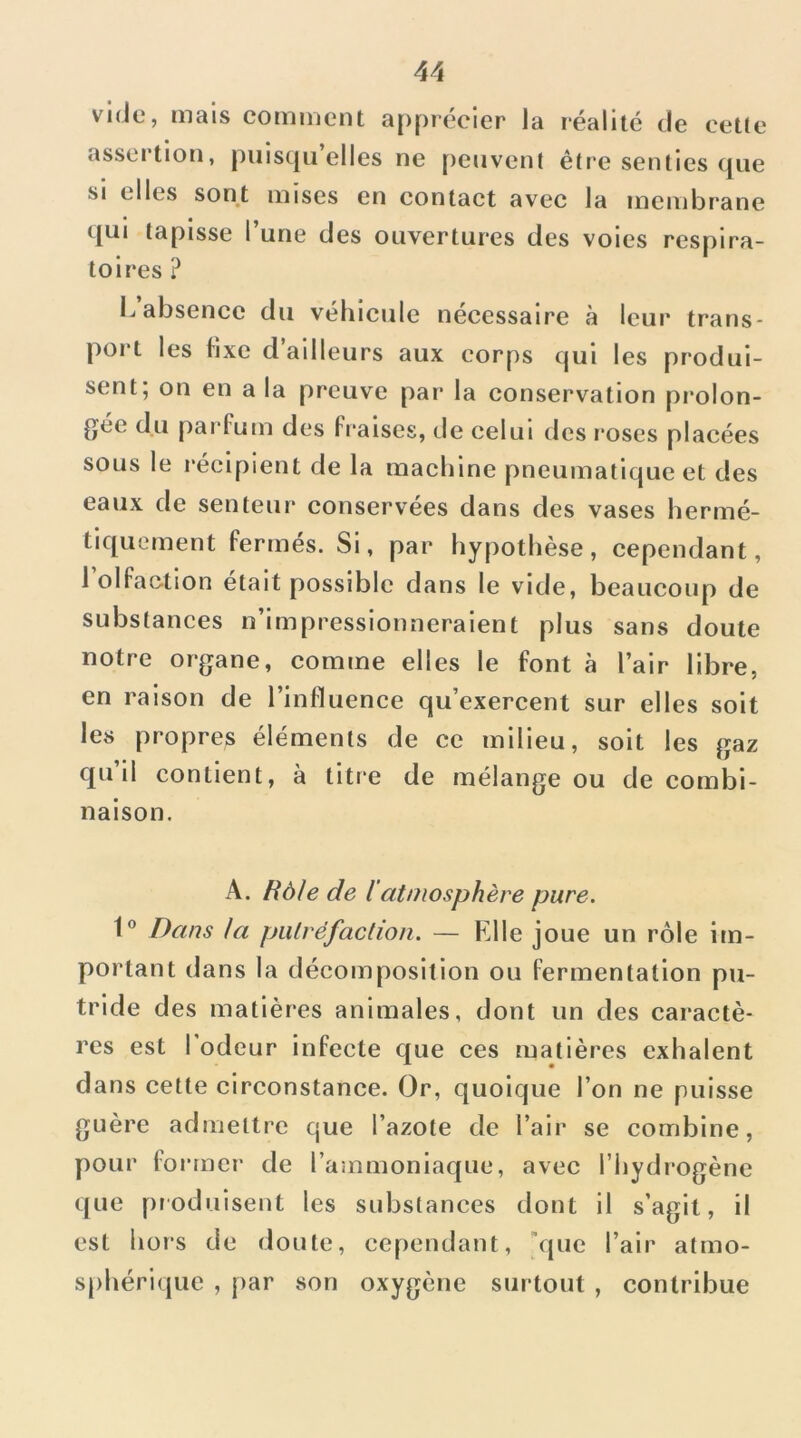 vide, mais comment apprécier Ja réalité de cette assertion, piiistjii elles ne [)envenl être senties c[ue SI elles sont mises en contact avec la membrane qui tapisse l’une des ouvertures des voies respira- toires ? L absence du véhicule nécessaire à leur trans- port les hxe d’ailleurs aux corps qui les produi- sent; on en a la preuve par la conservation prolon- gée du parfum des Fi'alses, tle celui des l'oses placées sous le l'éclpient de la machine pneumatique et des eaux de senteur conservées dans des vases hermé- tiquement fermés. Si, par hypothèse, cependant, 1 olfaction était possible dans le vide, beaucoup de substances n’impressionneraient plus sans doute notre organe, comme elles le font à l’air libre, en raison de l’influence qu’exercent sur elles soit les propres éléments de ce milieu, soit les gaz qu il contient, à titre de mélange ou de combi- naison. A. Rôle de l atmosphère pure. 1 Dans la putréfaction. — Elle joue un rôle im- portant dans la décomposition ou fermentation pu- tride des matières animales, dont un des caractè- res est I odeur infecte que ces matières exhalent dans cette circonstance. Or, quoique l’on ne puisse guère admettre que l’azote de l’air se combine, pour former de rammonlaque, avec l’hydrogène que produisent les substances dont il s’agit, il est hors de doute, cependant, 'que l’air atmo- sphérique , par son oxygène surtout , contribue