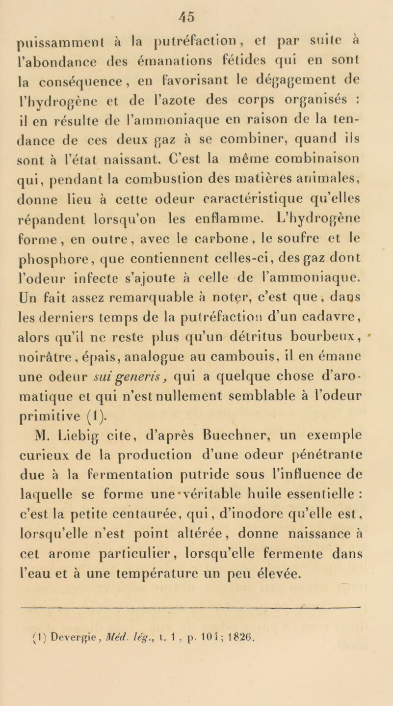 puissainmcnt à la putréfaction, et par siille à l’abondance des émanations fétides qui en sont la conséquence, en favorisant le dé(jageinent de riiydrogène et de l’azote des corps organisés : il en résulte de l’ammoniaque en raison de la ten- dance de ces deux gaz à se combiner, quand iis sont à l’état naissant. C’est la même combinaison qui, pendant la combustion des matières animales, donne lieu à cette odeur caractéristique qu’elles répandent lorsqu’on les enflamme. L’Iiydrogène forme, en outre, avec le carbone, le soufre et le pliosphore, que contiennent celles-ci, des gaz dont l’odeur infecte s’ajoute à celle de l’ammoniaque. Un fait assez remarquable à noter, c’est que, daos les derniers temps de la pu(réfaction d’un cadavre, alors qu’il ne reste plus qu’un détritus bourbeux, » noirâtre , é[>ais, analogue au cambouis, il en émane une odeur siiigeneris, qui a quelque chose d’aro- matique et qui n’est nullement semblable à l’odeur primitive (1). M. Liebig cite, d’après Buechner, un exemple curieux de la production d’une odeur pénétrante due à la fermentation putride sous l’influence de laquelle se forme une‘véritable huile essentielle : c’est la petite centaurée, qui, d’inodore qu’elle est, lorsqu’elle n’est point altérée, donne naissance à cet arôme particulier, lorsqu’elle fermente dans l’eau et à une température un peu élevée. '^1) Deverfçie, Méd. leg., t. 1 , p. 10 î; 1826.