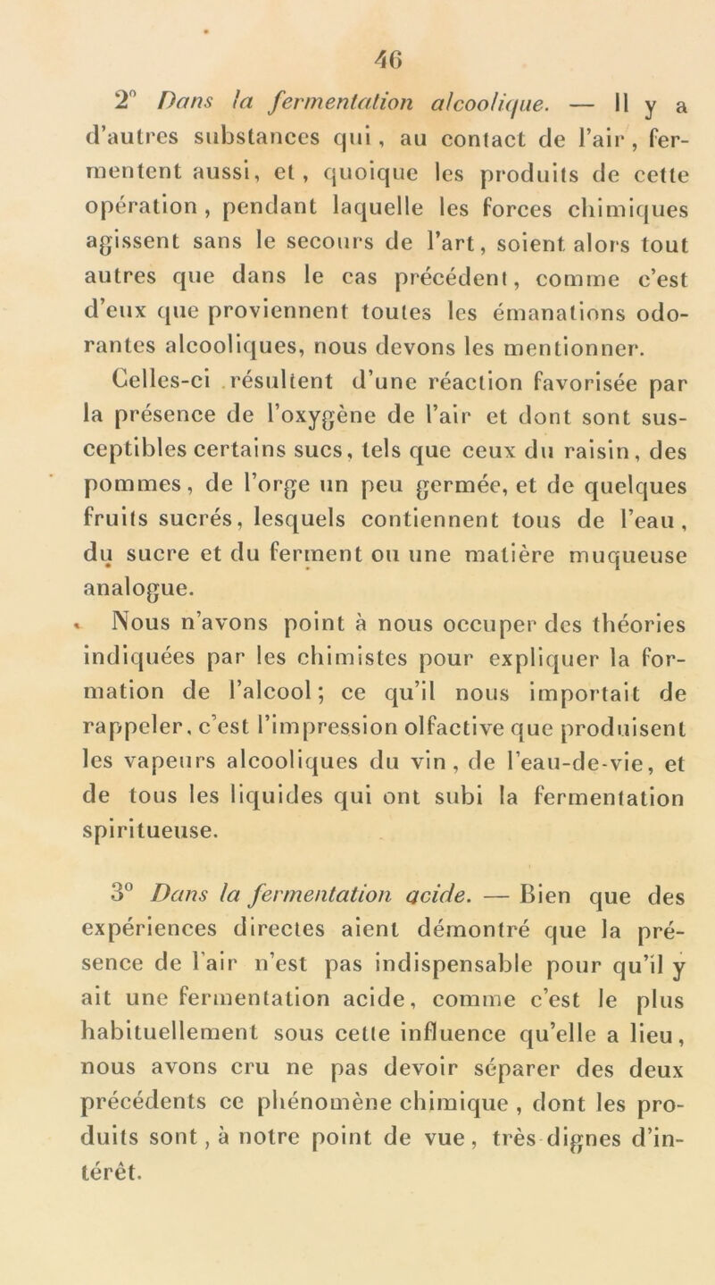 4G 2” Dans la fermentation alcoolâfiie. — H y a d’autres substances qui, au contact de l’air, fer- mentent aussi, et, quoique les produits de cette opération , pendant laquelle les forces chimiques agissent sans le secours de l’art, soient alors tout autres que dans le cas précédent, comme c’est d’eux que proviennent toutes les émanations odo- rantes alcooliques, nous devons les mentionner. Celles-ci résultent d’une réaction favorisée par la présence de l’oxygène de l’air et dont sont sus- ceptibles certains sucs, tels que ceux du raisin, des pommes, de l’orge un peu germée, et de quelques fruits sucrés, lesquels contiennent tous de l’eau, du sucre et du ferment ou une matière muqueuse analogue. » Nous n’avons point à nous occuper des théories Indiquées par les chimistes pour expliquer la for- mation de l’alcool; ce qu’il nous Importait de rappeler, c’est l’impression olfactive que produisent les vapeurs alcooliques du vin, de reau-de-vle, et de tous les liquides qui ont subi la fermentation spiritueuse. 3° Dans la fermentation acide. — Bien que des expériences directes aient démontré que la pré- sence de l’air n’est pas indispensable pour qu’il y ait une fermentation acide, comme c’est le plus habituellement sous cette influence qu’elle a lieu, nous avons cru ne pas devoir séparer des deux précédents ce phénomène chimique , dont les pro- duits sont, à notre point de vue, très dignes d’in- térêt.