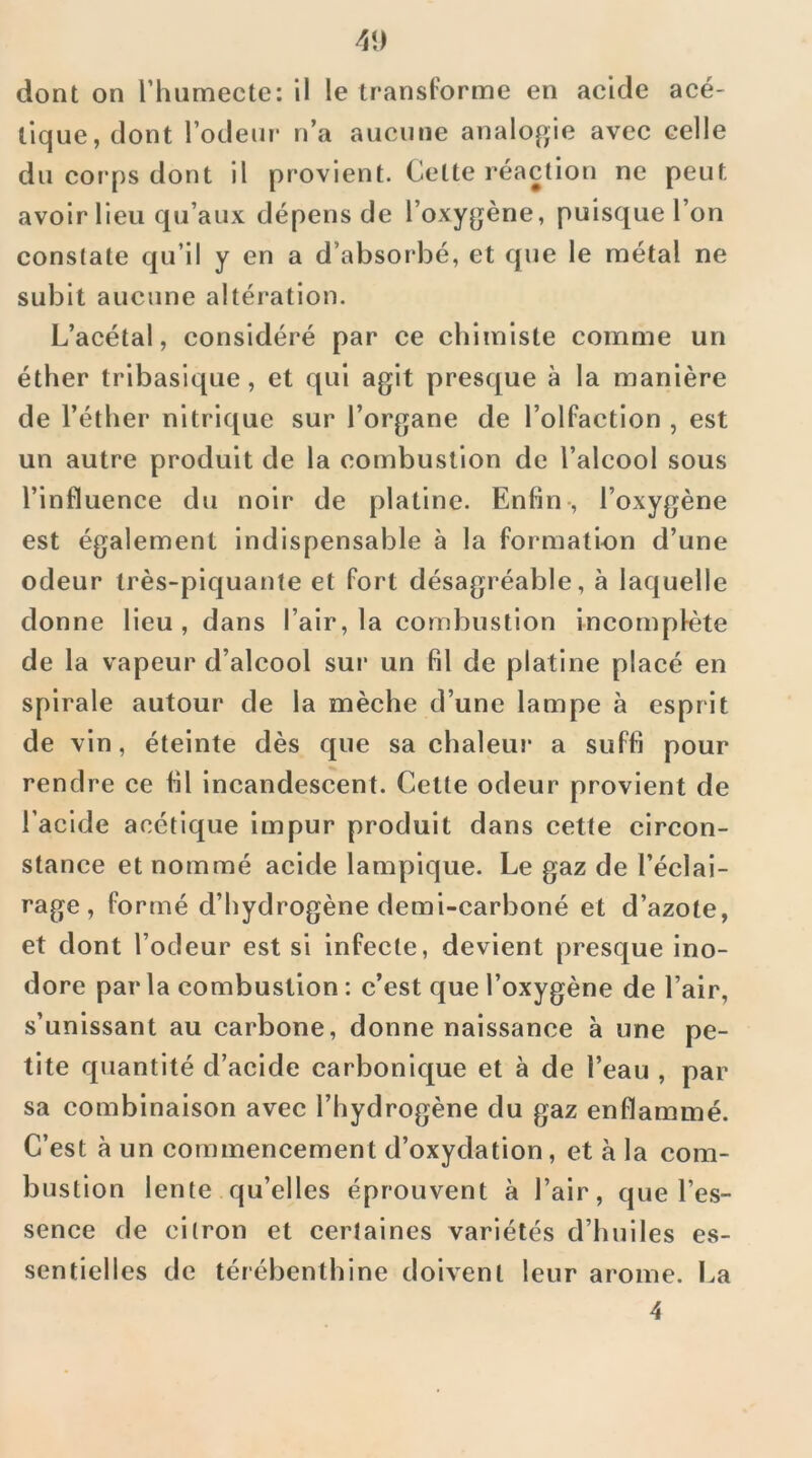 dont on riuimecte: il le transl'orme en acide acé- tique, dont rôdeur' n’a aucune analogie avec celle du corps dont il provient. Cette l'éaction ne peut avoir lieu qu’aux dépens de l’oxygène, puisque l’on constate qu’il y en a d’absorbé, et que le métal ne subit aucune altération. L’acétal, considéré par ce chimiste comme un éther tribasique, et qui agit presque à la manière de l’éther nitrique sur l’organe de l’olfaction , est un autre produit de la combustion de l’alcool sous l’influence du noir de platine. Enfin-, l’oxygène est également indispensable à la formation d’une odeur très-piquante et fort désagréable, à laquelle donne lieu, dans l’air, la combustion incornpfête de la vapeur d’alcool sur un fil de platine placé en spirale autour de la mèche d’une lampe à esprit de vin, éteinte dès que sa chaleur a suffi pour rendre ce fil incandescent. Cette odeur provient de l’acide acétique impur produit dans cette circon- stance et nommé acide lampique. Le gaz de l’éclai- rage , formé d’hydrogène demi-carboné et d’azote, et dont l’odeur est si infecte, devient presque ino- dore par la combustion : c’est que l’oxygène de l’air, s’unissant au carbone, donne naissance à une pe- tite quantité d’acide carbonique et à de l’eau , par sa combinaison avec l’hydrogène du gaz enflammé. C’est à un commencement d’oxydation, et à la com- bustion lente qu’elles éprouvent à l’air, que l’es- sence de citron et certaines variétés d’huiles es- sentielles de térébenthine doivent leur arôme. La 4