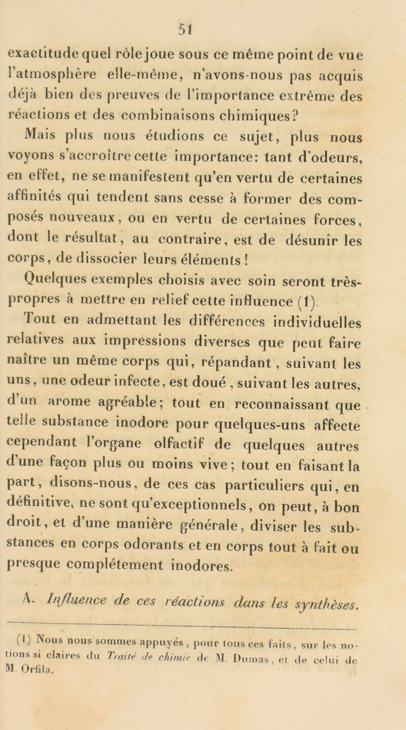 5/ exactitude quel rôle joue sous ce même point de vue l’atmospl)ère elle-même, n’avons-nous pas acquis déjà bien des preuves de l’importance extrême des réactions et des combinaisons chimiques? Mais plus nous étudions ce sujet, plus nous voyons s’accroître cette importance: tant d’odeurs, en effet, ne se manifestent qu’en vertu de certaines affinités qui tendent sans cesse à former des com- posés nouveaux, ou en vertu de certaines forces, dont le résultat, au contraire, est de désunir les corps, de dissocier leurs éléments ! Quelques exemples choisis avec soin seront très- propres à mettre en relief cette influence (1). fout en admettant les différences individuelles relatives aux impressions diverses que peut faire naître un même corps qui, répandant, suivant les uns, une odeur infecte, est doué , suivant les autres, d un arôme agréable; tout en reconnaissant que telle substance inodore pour quelques-uns affecte cependant l’organe olfactif de quelques autres dune façon plus ou moins vive; tout en faisant la part, disons-nous, de ces cas particuliers qui, en définitive, ne sont qu’exceptionnels, on peut, à bon droit, et d’une manière générale, diviser les sub- stances en corps odorants et en corps tout à fait ou presque complètement inodores. A. Injluence de ces réactions dans les synthèses. (I) Nous nous sommes appuyés , pour tous ces laits, sur les no- tions si claires <lu Traité chimie de M. Dumas, et de celui de M Orlila.