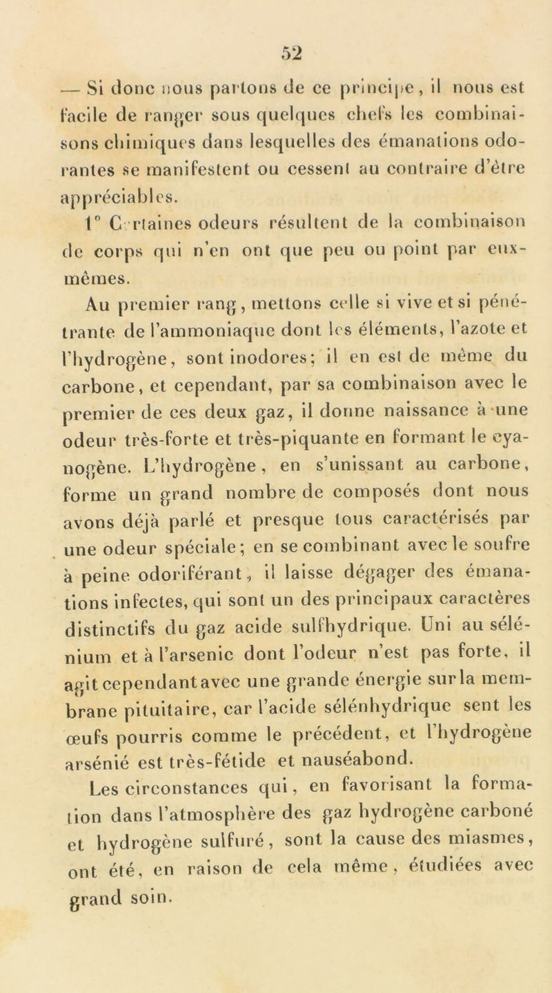 — Si tlonc nous pai lous de ce principe, il nous est facile de ran^yer sous quelques cliel's les combinai- sons cliitniques dans lesquelles des émanations odo- rantes se manifestent ou cessent au contraire d’étre appréciables. 1 C-rtaines odeurs résultent de la combinaison de corps qui n’en ont que peu ou point par eux- mémes. Au premier i*ang, mettons celle si vive et si péné- trante de l’ammoniaque dont les éléments, l’azole et l’hydrogène, sont inodores ; il en est de meme du carbone, et cependant, par sa combinaison avec le premier de ces deux gaz, il donne naissance à‘une odeur très-forte et très-piquante en formant le cya- nogène. L’hydrogène, en s’unissant au carbone, forme un grand nombre de composés dont nous avons déjà parlé et presque tous caractérisés par une odeur spéciale; en se combinant avec le soufre à peine odoriférant, il laisse dégager des émana- tions infectes, qui sont un des principaux caractères distinctifs du gaz acide sulihydrique. Uni au sélé- nium et à l’arsenic dont l’odeur n’est pas forte, il agit cependant avec une grande énergie sur la mem- brane pituitaire, car l’acide sélénhydrique sent les œufs pourris comme le précédent, et l’hydrogène arsénié est très-fétide et nauséabond. Les circonstances qui, en favorisant la formci- lion dans l’atmosphère des gaz hydrogène carboné et hydi'Ogène sulfuré, sont la cause des miasmes, ont été, en raison de cela même, étudiées avec grand soin.