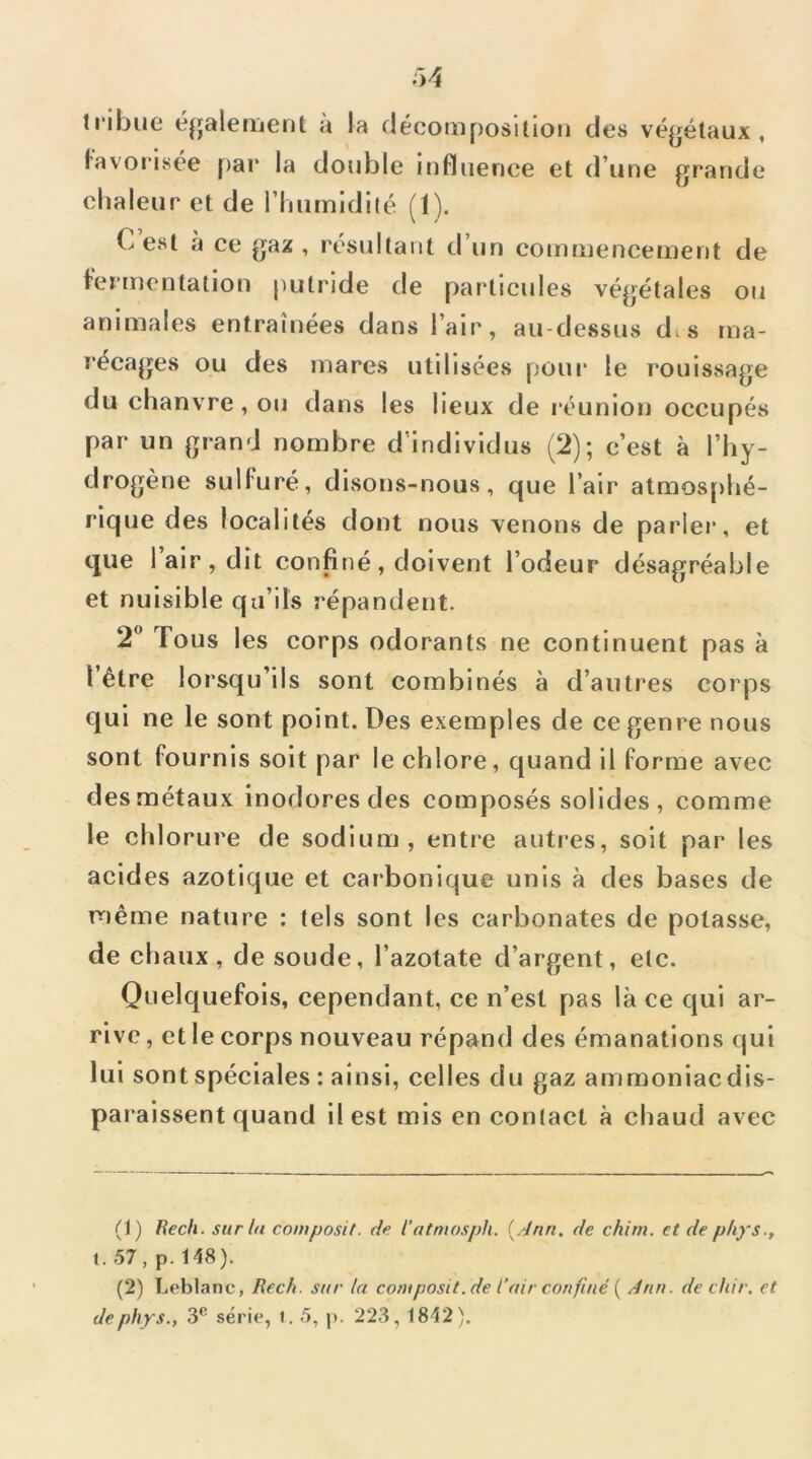 tribue éjjaleiijenl a la décoiiiposition des végétaux, lavoiisée pai* !a double influence et d’une grande chaleur et de l’humldilé (1). C est à ce gaz , résultant d’un commencement de fermentation putride de particules végétales ou animales entraînées dans l’air, au-dessus dts ma- récages ou des mares utilisées pour le rouissage du chanvre, ou dans les lieux de réunion occupés par un grand nombre d’individus (2); c’est à l’hy- drogène sulfuré, disons-nous, que l’air atmosphé- rique des localités dont nous venons de parler, et que 1 air , dit confiné , doivent l’odeur désagréable et nuisible qu’ils répandent. 2 Tous les corps odorants ne continuent pas à l’être lorsqu’ils sont combinés à d’autres corps qui ne le sont point. Des exemples de ce genre nous sont fournis soit par le chlore, quand il forme avec des métaux inodores des composés solides, comme le chlorure de sodium, entre autres, soit par les acides azotique et carbonique unis à des bases de même nature : tels sont les carbonates de potasse, de chaux, de soude, l’azotate d’argent, etc. Quelquefois, cependant, ce n’est pas là ce qui ar- rive, et le corps nouveau répand des émanations qui lui sont spéciales : ainsi, celles du gaz ammoniac dis- pa l aissent quand il est mis en conlact à chaud avec (1) Rech. surin composit. de l’atniosph. {Jnn. de chim. et dephys 1.57, p.l48). (2) Leblanc, Rech. sur la coniposit.de l’air confiné ( dnn. de chir. et de phys., 3® série, t. 5, p. 223, 1812).