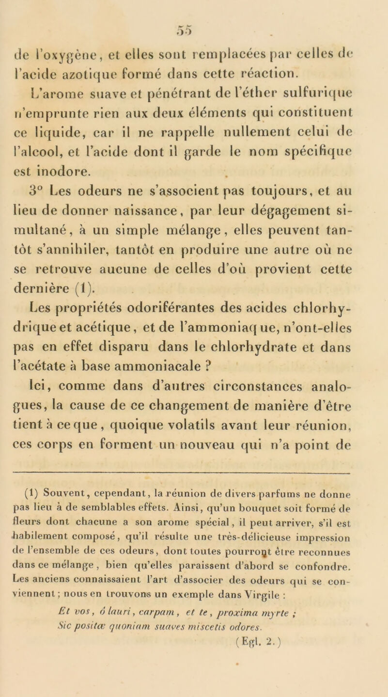 lie l’oxygène, et elles sont remplacées par celles de l’acide azotique formé dans cette réaction. Ij’arome suave et pénétrant de l’éther sulfuri(|ue n’emprunte rien aux deux éléments qui constituent ce liquide, car il ne rappelle nullement celui de l’alcool, et l’acide dont il garde le nom spécifique est inodore. 3° Les odeurs ne s’associent pas toujours, et au lieu de donner naissance, par leur dégagement si- multané, à un simple mélange, elles peuvent tan- tôt s’annihiler, tantôt en produire une autre où ne se retrouve aucune de celles d’où provient cette dernière (1). Les propriétés odoriférantes des acides chlorhy- drique et acétique, et de l’ammoniacj ue, n’ont-elles pas en effet disparu dans le chlorhydrate et dans l’acétate à base ammoniacale ? Ici, comme dans d’autres circonstances analo- gues, la cause de ce changement de manière d’être tient à ce que, quoique volatils avant leur réunion, ces corps en forment un nouveau qui n’a point de (1) Souvent, cependant, la réunion de divers parfums ne donne pas lieu à de semblables effets. Ainsi, qu’un bouquet soit formé de fleurs dont chacune a son arôme spécial, il peut arriver, s’il est habilement composé, qu’il résulte une très-délicieuse impression de l’ensemble de ces odeurs, dont toutes pourro^jt êire reconnues dans ce mélange, bien qu’elles paraissent d’abord se confondre. Les anciens connaissaient l’art d’associer des odeurs qui se con- viennent; nous en trouvons un exemple dans Virgile : Et vos, 6 la U ri, carpam , et te , proxima myrte ; Sic positœ quoniam suaves miscetis odores. (Egl. 2.)