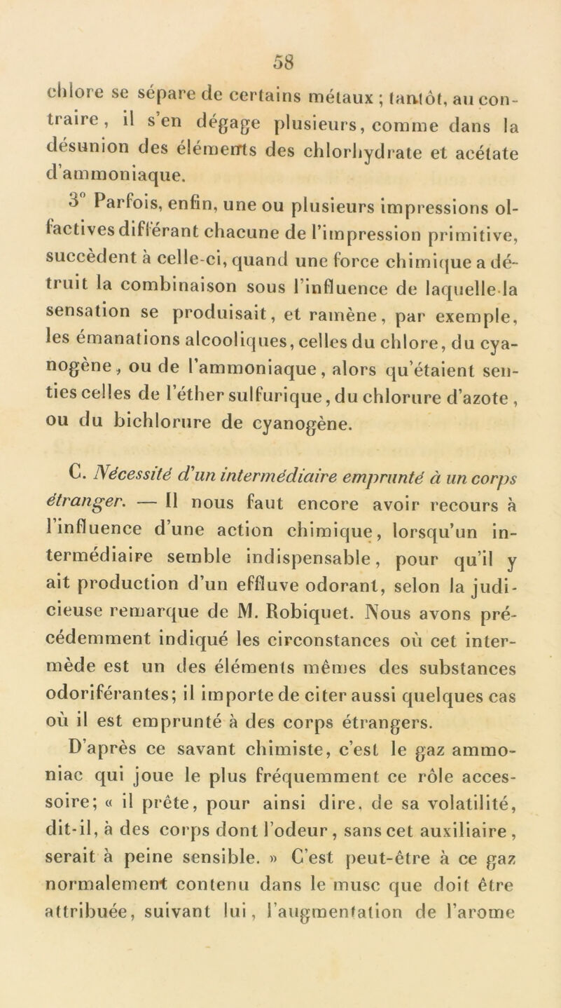 chlore se sépare de certains métaux ; tautôt, au con- traire , il s en dégage plusieurs, comme dans la désunion des éléments des chlorhydrate et acétate d’ammoniaque. 3 Parfois, enfin, une ou plusieurs impressions ol- factives diflerant chacune de l’impression primitive, succèdent à celle-ci, quand une force chirni(|ue a dé- truit la combinaison sous l’influence de laquelle la sensation se produisait, et ramène, par exemple, les émanations alcooliques, celles du chlore, du cya- nogène, ou de l ammoniaque, alors qu’étaient sen- ties celles de 1 éther sulfurique, du chlorure d’azote , ou du bichlorure de cyanogène. C. Nécessité d'un intermédiaire emprunté à un corps étranger. — Il nous faut encore avoir recours à 1 influence d’une action chimique, lorsqu’un in- termédiaire semble indispensable, pour qu’il y ait production d’un effluve odorant, selon la judi- cieuse remarque de M. Robiquet. Nous avons pré- cédemment indiqué les circonstances où cet inter- mède est un des éléments mêmes des substances odoriférantes; il importe de citer aussi quelques cas où il est emprunté à des corps étrangers. D’après ce savant chimiste, c’est le gaz ammo- niac qui joue le plus fréquemment ce rôle acces- soire; c( il prête, pour ainsi dire, de sa volatilité, dit-il, à des corps dont l’odeur, sans cet auxiliaire , serait à peine sensible. » C’est peut-être à ce gaz normalement contenu dans le musc que doit être attribuée, suivant lui, l’augmenfation de l’arome