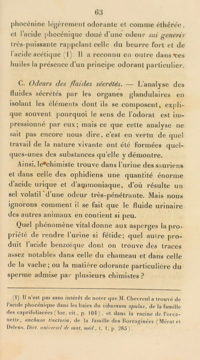 piiocénine lé^jèrcmcnt odorante et comme étliérée, et l’acide pliocénique doué d’une odeur siù generis très-puissante rappelant celle du beurre foit et de l’acide acéticjue (1) Il a reconnu en outre dans ces liuiles la présence d’un principe odorant particulier. C. Odeurs des fluides sécrétés. — L’analyse des fluides sécrétés par les organes glandulaires en isolant les éléments dont ils se composent, expli- que souvent pourquoi le sens de l’odorat est im- pressionné par eux; mais ce que cette analyse ne sait pas encore nous dire, c’est en vertu de quel travail de la nature vivante ont été formées quel- ques-unes des substances qu’elle y démontre. Ainsi, !e*chimiste ti'ouve dans Turine des sauriens et dans celle des ophidiens une quantité énorme d’acide uiâque et d’agamoniaque, d’où résulte un sel volatil d’une odeur très-pénétrante. Mais nous ignorons comment il se fait que le fluide urinaire des autres animaux en contient si peu. Quel phénomène vital donne aux asperges la pi’o- priété de rendre l’urine si fétide; quel autre pro- duit l’acide benzoïque dont on trouve des traces assez notables dans celle du chameau et dans celle de la vache; ou la matière odorante particulière du sperme admise par plusieurs chimistes? (1) Il n’est pas sans intérêt de noter tjue M. Chevreul a trouvé de l’acide phocénique dans les baies du viburnum opulus, de la famille des caprifoliacées ( loc. cit,, p. 104) , et dans la racine de l’orca- nette, uHchusn tinctorui, de la faindle des borrafrinées (]\Iérat et Üelens, Dict. nnii-erscl de mnt. méd., t. 1, p. 285).