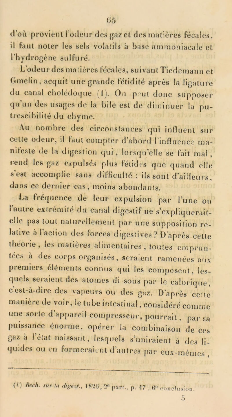 li’oii provient rôdeur des |]fazct des matières fécales, il faut noter les sels vola!ils à base ammoniacale et l’hydro(];ène sulfuré. L’odeur des ma'dères fécales, suivant Tiedemann et Gmelin, acquit une grande fétidité après !a ligature du canal cholédoque (I). On p-ut donc supposer qu’un des usages de la bile est de diminuer la pu- trescibilité du chyme. Au nombre des circonstances qui influent sur cette odeur, il faut compter d’aborci l’influence ma- nifeste de la digestion qui , lorsqu’elle se fait mal, rend les gaz expulsés plus fétides que quand elle s’est accomplie sans difficulté : ils sont d’ailleur.s, dans ce dernier cas, moins abondants. La fréquence de leur expulsion par l’une ou l’autre extrémité du canal digestif ne s’expliquerait- elle pas tout naturellement par une supposition re- lative à l’action des forces digestives? D'après celle théorie, les matières alimentaires, toutes emprun- tées a des corps organisés, seraient ramenées af»x premiers éléments connus qui les composent, les- quels seraient des atomes di sous par le calorique, cest-à-dire des vapeurs ou des gaz. D’après cette manière de voir, le tube intestinal, considéré comme une sorte d’appareil compresseur, pourrait, par sa puissance énorme, opérer la combinaison de ces gaz à ! état naissant, lesquels s’uniraient à des li- quides ou en formeraient d’autres par cux-mémes , <t) Rech. sur la digest., 1826,2'’ part., p. 47 . 6*^ rond.tsion. •>