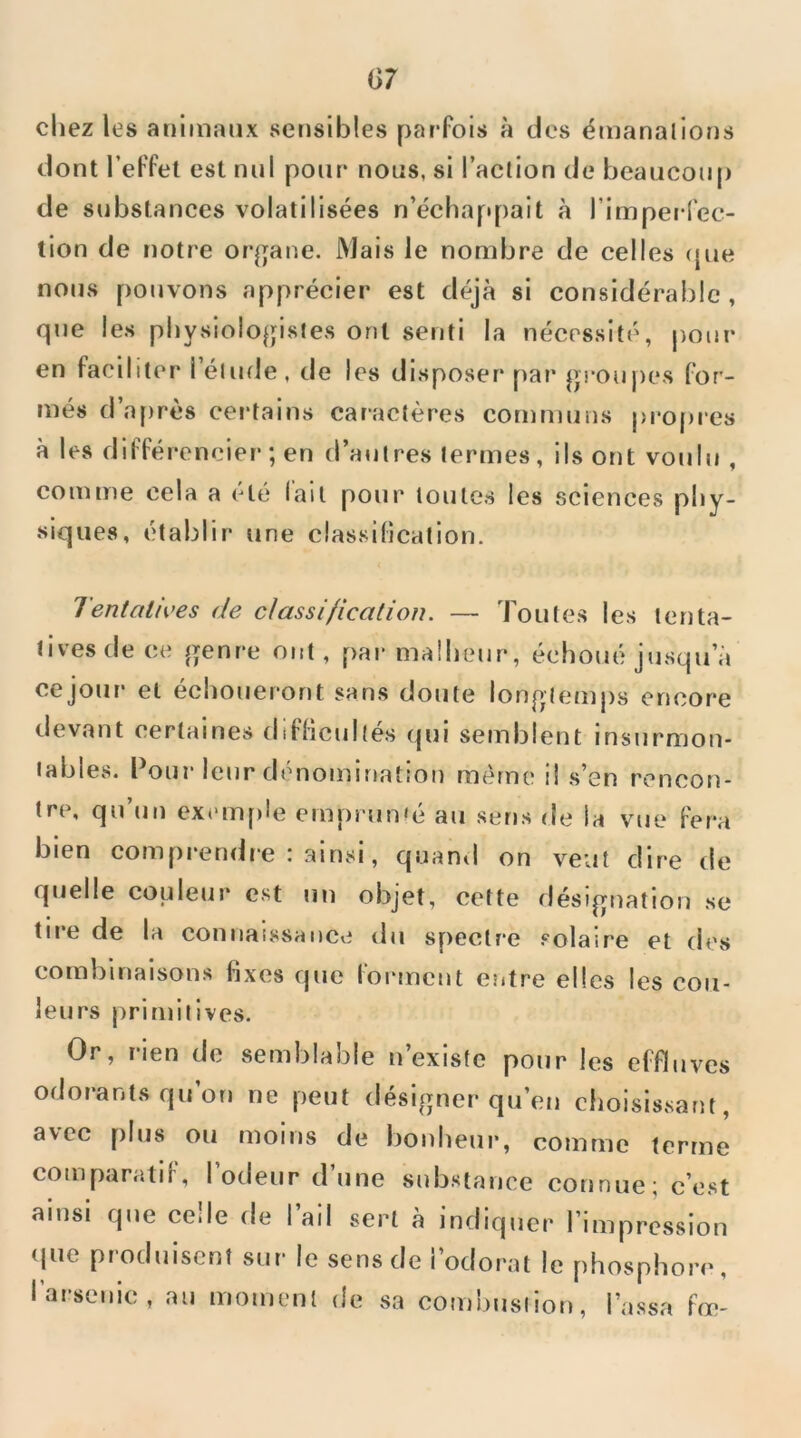 chez les animaux sensibles pai-Fois à dos émanalions dont l’eFfet est nul pour nous, si l’action de beaucoup de substances volatilisées n’échappait à l’imperlec- lion de notre or^jane. Mais le nombre de celles ({ue nous pouvons apprécier est déjà si considérable, que les physiologistes ont senti la nécessité, pour en Faciliter l’élude, de les disposer par grou|)es For- més d’af)rès certains caractères communs pro()ies à les diFFérencier ; en d’autres termes, ils ont voulu , comme cela a été Fait pour toutes les sciences phy- siques, établir une classification. Tentatives de classification. — Toutes les tenta- tives de ce genre ont, par malheur, échoué jusqu’à cejour et échoueront sans doute longtemps encore devant certaines diFficultés qui semblent insurmon- tables. Pour leur dénomination même il s’en rencon- tre, qu’un exemf)le emprun‘é au sens de la vue Fera bien comprendre : .ainsi, quand on veut dire de quelle couleur est un objet, cette désignation se tii*e de la connaissance du spectre .'■olaire et des combinaisons fixes que Forment eiitre elles les cou- leurs primitives. Or, rien de semblable n’existe pour les eFFluves odorants qu’on ne peut désigner qu’en choisissant, avec plus ou moins de bonheui*, comme terme comparatiF, l’odeur d’une substance connue; c’est ainsi que celle de l’ail sert à indiquer l’impression (pie produisent sur le sens de l’odorat le phosphore, l’arsenic, au moment de sa combustion, Tassa Fœ-