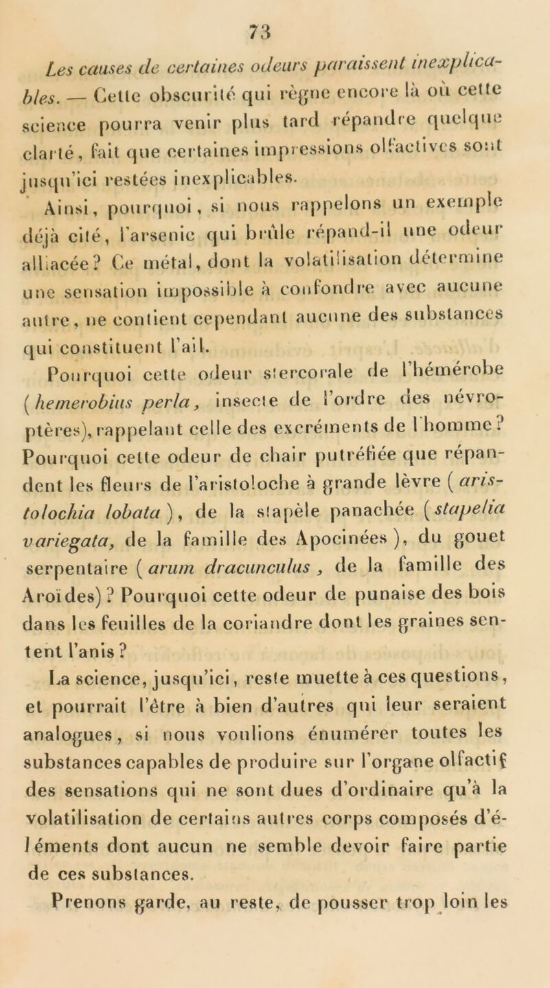 Les causes de certaines odeurs paraissent inexphca- — Celle obscurilo qui rè^jne encore la où cette science pouiTa venir plus lard répandre quelque clarlé, fall que certaines impressions ollactlves sont jusqu’ici restées inexplicables. Ainsi, pourrpioi, si nous rappelons un exemple déjà cité, l’arsenic qui brûle répand-il une odeur alliacée? Ce métal, dont la volatilisalion détermine une sensation lm[)Ossible à con(ondr*e avec aucune autre, ne contient cependant aucune des substances qui constituent l’ail. Pourquoi cette orJeur sîer'corale de l’hémérobe hemerobiiis perla, insecte de 1 or'dre des névro- ptères), rappelarrt celle des excréments de l'homme ? Pourquoi celte odeur de chair putréHée que répan- dent les fleurs de l’aristoloche à ^^rande lèvre ( aris- tolochia lobata), de la stapèle panachée [stapeha variegata, de la famille des Apocinées), du gouet serpentaire {^ariim draciinciilus , de la famille des Aroïdes) ? Poui'quoi cette odeur de punaise des bois dans les feuilles de la coriandre dont les graines sen- tent l’anis ? l..a science, jusqu’ici, reste muette à ces questions, et pourrait l’étre à bien d’autres qui leur seraient analogues, si nous voulions énumérer toutes les substances capables de produire sur l’organe olfactiÇ des sensations qui ne sont dues d’ordinaire qu’à la volatilisation de certaifis autres corps composés d’é- léments dont aucun ne semble devoir faire partie de ces substances. Prenons garde, au reste, de pousser trop loin les