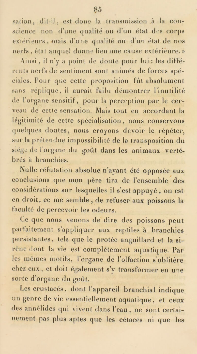 salion, (.lil-ll, csl donc la ^l•ansInis^>ion à la con- science non tl’une qualité ou d’un état des coi*ps exiérieurs, mais d’ime qualité ou d’un état de nos ud’l’s , état auquel donne lieu une cause extérieure. » Ainsi , il n’y a point de doute poui* lui : les difFé- renls nerFs de sentiment sont animés de Forces spé- ciales. l’onr que celte proposition lut absolument sans léplique, il aurait Fallu démontrer l’inutilité de r organe sensitiF, pour la perception par le cer- veau de cette sensation. Mais tout en accordant la légitimité de cette spécialisation , nous conservons quelques doutes, nous croyons devoir le répéter, sur‘ la pt'étendue impossibilité de la transposition du siège de l’organe du goût dans les animaux verté- brés à blanchies. Nulle réFutation absolue n’ayant été opposée aux conclusions que mon père tira de l’ensemble des considérations sur lesquelles il s’est appuyé, on est en droit, ce me semble, de reFuser aux poissons la Faculté de percevoir les odeurs. Ce que nous venons de dire des poissons peut j)arFaitemenl s’appliquer aux reptiles à branchies persistantes, tels que le protée anguillard et la si- rène dont la vie est complètement aquatique. Par les memes motiFs, l’organe de l’oIFaction s’oblitère chez eux , et doit également s’y transFormer en une sorte d’organe du goût. Les crustacés, dont l’appareil branchial indique un genre de vie essentiellement aquatique, et ceux des annélides qui vivent dans l’eau, ne sont certai- nement pas plus aptes que les cétacés ni que les