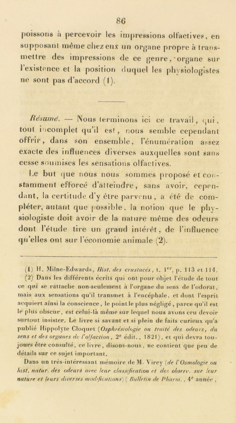 8(5 [)ois80iis à percevoir les impressions olFaclives, en supposant même ciiez eux un or|]nne propre à tr'ans- metlre des impressions de ce ^jenre,-organe sur 1 existenee et la position duquel les physiologistes ne sont pas d’accord (I). tiésumé. — Nous leinninons ici ce travail , (;ui , tout incomplet qu’il es! , nous semble cependant oFFrir, dans son ensemble, l’énuméralion assez exacte des iriFluences diverses auxquelles sont sans cesse soumises les sensations olFaclives. Le but que nous nous sommes proposé et con-‘ stammenl eFForcé d’atteindre, sans avoir, cepen- dant, la certitude d’y être parvenu , a été de com- pléter, autant que jiossîble, la notion que le phy- siologiste doit avoir de la nature même des odeurs dont l’élude lire un grand intérêt, de l’influence qu’elles ont sur l’économie animale (2). (1) !!► Milne-Edvvards, Hist. des crustacés, t, 1®'', p. 113 et. 114. (2) Dans les difFérenis écrits qui ont pour objet l’étude de tout ce qui se rattache non-seulement à l’organe du sens de l’odorat, mais aux sensations qu’il transmet à l’encéphale, et dont l’esprit acquiert ainsi la conscience , le point le plus négligé , parce qu’il est le plus obscur, est celui-là même sur lequel nous avons cru devoir surtout insister. Le livre si savant et si plein de faits curieux qu’a publié Hippolyte Cloquet {Osphrésiologie ou truité des odeurs, du sens et des organes de l’olfaction , 2® édit., 1821), et qui devra tou- jours être consulté, ce livre, disons-nous, ne contient que peu de détails sur ce sujet important. Dans un très-intéressant u)émoire de M. Virey {de l’Osmologie ou fiist. nalur. des odeurs avec leur classification et des obsen<. sur leur nature et leurs diverses modifications) ( Bulletin de Phurm. , 4® année ,