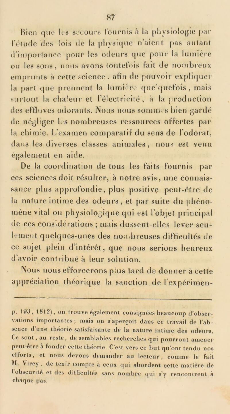 H7 Bien (juc les si‘coiii‘.s lom'nis à la |)i»ysio!ogle par rélutle dos lois do la physique n’aient |>as autant d’importance pour les odem's (pie pom* la lumière ou les sons, nous avons (outeFois Fait (ie nombreux emprunts à cette science , afin de pouvoir expliquer- la part rpie prennent la lumière (piehpieFois , mais surtout la cha!eur et rélectrieilé, à la jjroducliou des eFFluves odorants. Nous nous somuKS bien ^jardé de néjjliger les nombreuses ressources oFFertes par la chimie. L’examen comparatiFdu sens de l’odoral, dans les diverses classes animales, nous est venu également en aide. De la coordination de tous les Faits Fournis par ces sciences doit résulter, à notre avis, une connais- sance plus approFondie, plus positivç peut-être de la nature intime des odeurs , et par suite du phéno- mène vital ou physiologique qui est l’objet principal de ces considérations ; mais dussent-elles lever seu- hunent quelques-unes des nombieuses diFficultés de ce sujet plein d’intér-ét, que nous serions heureux d’avoir contribué à leur solution. Nous nous eFForcerons plus tard de donner à cette appréciation théorique la sanction de l’expérimen- p. 193, 1812), on trouve également consignées beaucoup d’obser- vations importantes ; mais on s’aperçoit dans ce travail de l’ab- sence d’une théorie satisfaisante de la nature intime des odeurs. Ce sont, au reste, de semblables recherches c|ui pourront amener peut-être à Fonder cette théorie. C’est vers ce but qu’ont tendu nos efforts, et nous devons demander au lecteur, comme le fait M. Virey, de tenir compte à ceux qui abordent cette matière de I obscurité et des diflicultes sans nombre qui s’y rencontrent à chaque pas