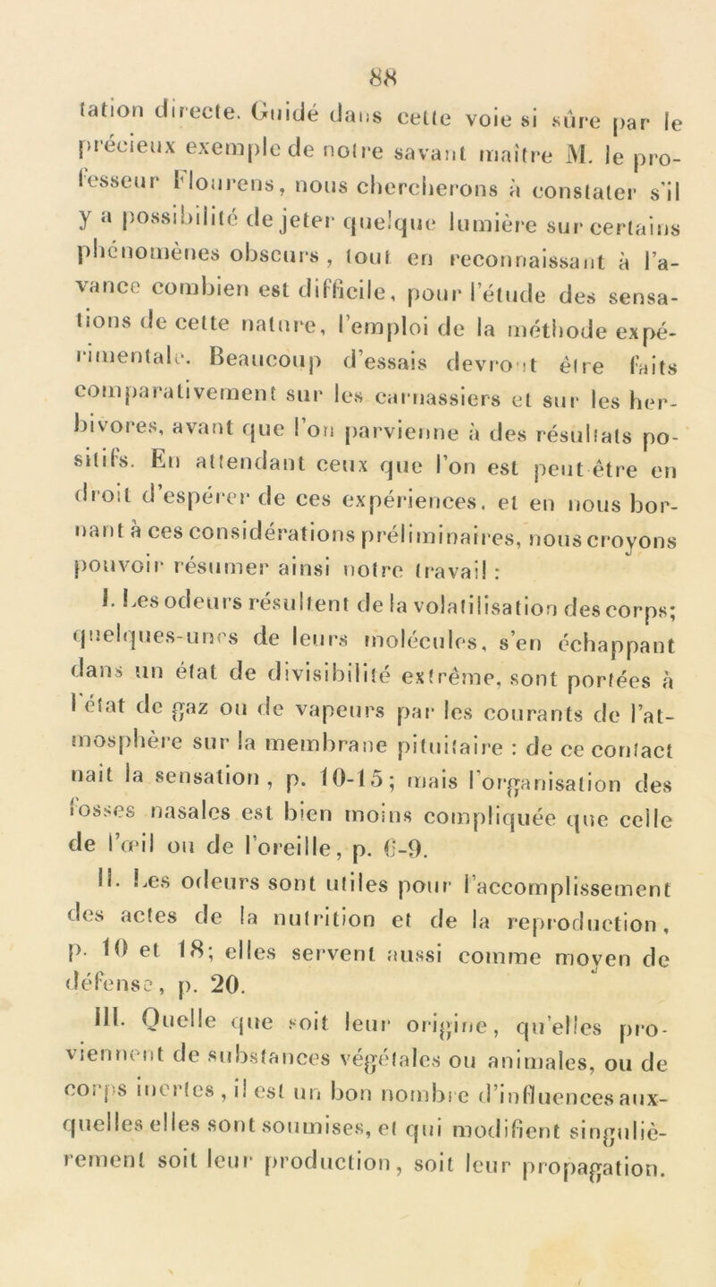 lation directe. Guidé dans celte voie si sure par le précieux exemple de notre savant maître M. le pro- lesseur Mourons, nous chercherons à constater s'il y a possibilité de jeter (jnelque lumière sur certains phénomènes obscurs , tout en reconnaissant à l’a- vance combien est difficile, pour l’étude des sensa- tions de cette nature, l’emploi de la méthode expé- rimentale, Beaucoup d’essais devront être faits comparativement sur les carnassiers et sur les her- bivores, avant que l’on jiarvienne à des résultats po- sitifs. En attendant ceux que l’on est peut être en (boit d’espérer de ces expériences, et en nous bor- nant a ces considérations préliminaires, nous croyons [)Ouvoii' résumer ainsi notre travail : 1. !.es odeurs résultent de la volatilisation des corps; <pîeli]ues-un<8 de leurs molécules, s’en échappant dans un état de divisibilité extrême, sont portées à 1 état de gaz ou de vapeurs par les courants de l’at- mosphère sur la membrane pituitaire : de ce contact nait la sensation, p. 10-15; mais I or'ganisation des «os.'Jcs nasales est bien moins compliquée que celle de l’œil ou de l’oreille, p. 0-9. M, Les odeurs sont utiles pour l’accomplissement des actes de la nutrition et de la reproduction, p. 10 et 18; elles servent aussi comme moyen de défense, p. 20, III. Quelle (jue .‘•oit leui* orippne, quelles pro- viennent de substances végétales ou animales, ou de coî ps inorlcs , il est un bon nombi e d’influences aux- quelles elles sont soumises, et qui modifient singuliè- rement soit leur production, soit leur propagation.