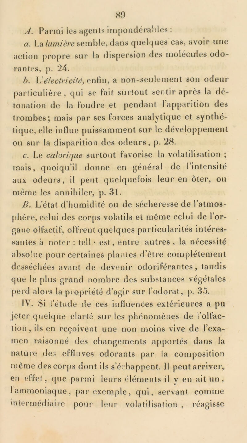 80 A. Parmi les agents im[)on(iérables : a. La seml3!e, dans quel<|ues cas, avoir une action pro[)re sur la dispersion des molecides odo- rantes, p. 24. b. L'électricité, en^n, ^ non-seulement son odeur parlieulière , qui se fait surtout sentir après la dé- tonation de la foudre et pendant l’apparition des trombes; mais par ses forces analytique et synthé- tique, elle influe puissamment sur le développement ou sur la disparition des odeurs, p. 28. c. Le calorique surtout favorise la volatilisation ; mais, quoiqu’il donne en général de l’intensité aux odeurs, il peut quelquefois leur en ôter, ou meme les annihiler, p. 31. B. L’état d’humidité ou de sécheresse de l’atmos- phère, celui des corps volatils et même celui de l’or- gane olfactif, offrent quelques particularités intéres- santes à noter : tell ' est, enti'e autres , la nécessité absolue pour certaines piaules d’étre complètement desséchées avant de devenir odoriférantes, tandis que le plus grand nombre des substances végétales perd alors la propriété d’agir sur l’odorat, p. 35. IV. Si l’étude de ces influences extérieures a pu jeter quelque clarté sur les phénomènes de l’olfac- tion, ils en reçoivent une non moins vive de l’exa- men raisonné des changements apportés dans la nature dea effluves odorants par la composition même des corps dont ils s’échappent. Il peut arriver, en effet , (pie parmi leurs éléments il y en ait un, l’ammoniaque, par exemple, qui, servant comme intermédiaire pour leur volatilisation , réagisse