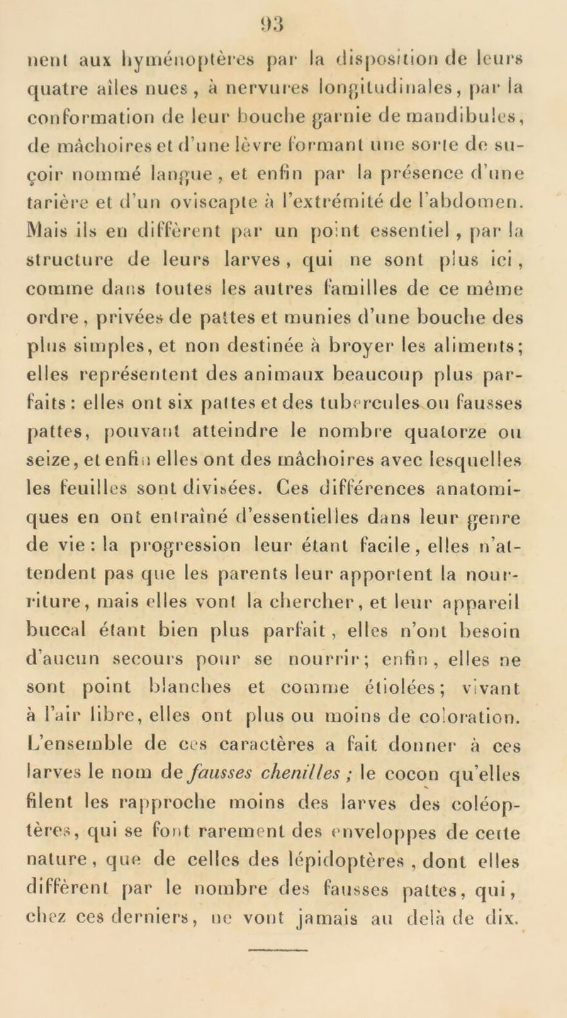 nenl aux liyméMü[)tèi es par la (iisposition de leur» cpiatre ailes nues, à nervures lonp/iludinales, pai* la conformation de leur bouche p^arnie de mandibules, de màclioires et d’une lèvre formant une sorte de su- çoir nommé langue, et enfin par la présence d’une tarière et d’un oviscaple à l’extrémité de l’abdomen. Mais ils en diffèrent par un point essentiel , par la structure de leurs larves, qui ne sont plus ici, comme dans toutes les autres familles de ce meme ordre , privées de pattes et munies d’une bouche des plus simples, et non destinée à broyer les aliments; elles représentent des animaux beaucoup plus par- faits : elles ont six pattes et des tubercules ou fausses pattes, pouvant atteindre le nombre quatorze ou seize, et enfin elles ont des mâchoires avec lesquelles les feuilles sont divisées. Ces différences anatomi- ques en ont entraîné d’essentielles dans leur p^enre de vie : la propi'ession leur étant facile, elles n’at- tendent pas que les parents leur apportent la nour- riture, mais elles vont la chercher, et leur appareil buccal étant bien plus parfait, elles n’ont besoin d’aucun secours pour se nourri!*; enfin, elles ne sont point blanches et comme étiolées; vivant à l’air libre, elles ont plus ou moins de coloration. L’ensemble de ces caractères a fait donnei* à ces larves le nom de fausses chenilles ; le cocon qu’elles filent les rapproche moins des larves des coléop- tères, qui se font rarement des enveloppes de ceite nature, que de celles des lépidoptères , dont elles diffèrent par le nombre des fausses pattes, qui, chez ces dei'uiers, ne vont jamais au delà de dix.