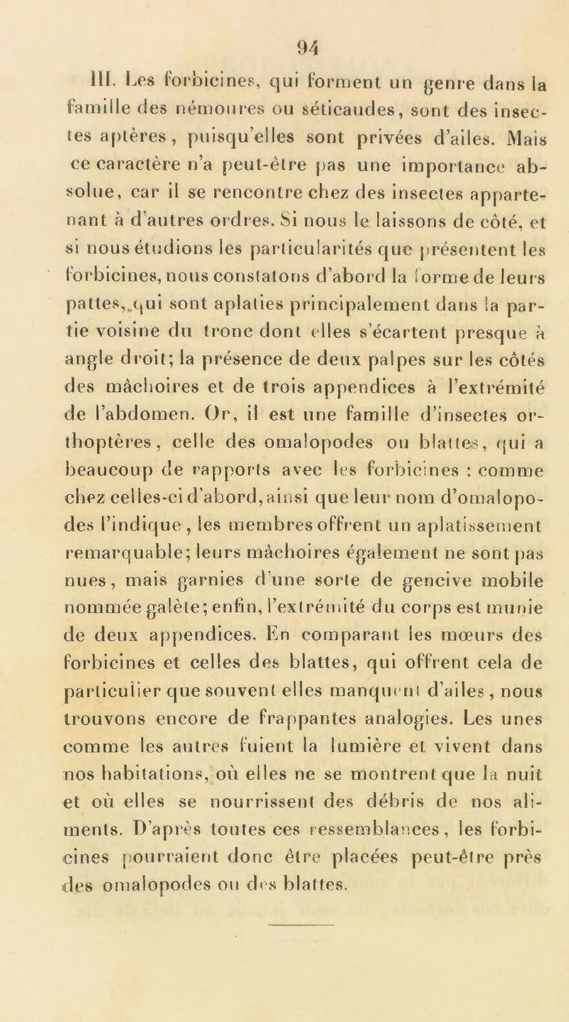 III. Les l'orbicines, qui Forment un genre dans la Famille des némoures ou séticaiides, sont des Insec- tes aptères , puisqu’elles sont privées d’ailes. Mais ce caiactère n’a peut-être [>as une importance ab- solue, car il se rencontre chez des insectes apparte- nant à d’autres ordres. SI nous le laissons de côté, et si nous étudions les particularités que présentent les Forbicines, nous constatons d’abord la lorme de leurs pattes,.qui sont aplaties principalement dans la par- tie voisine du tronc dont elles s’écartent presque à angle droit; la présence de deux palpes sur les côtés des mâchoires et de trois appendices à l’extrémité de l’abdomen. Or, il est une Famille d’insectes or- thoptères, celle des omalopodes ou blattes, qui a beaucoup de rapports avec les Forbicines : comme chez celles-ci d’abord, ainsi que leur nom d’omalopo- des l’indique, les membresoFFi'ent un aplatissement remarquable; leurs mâchoires également ne sont pas nues, mais garnies d’une sorte de gencive mobile nommée galète; enfin, l’extrémité du corps est munie de deux apj)endices. En comparant les mœurs des Forbicines et celles des blattes, qui oFFrent cela de particulier que souvent elles manquctii d’ailes, nous trouvons encore de Frappantes analogies. Les unes comme les autres Fuient la lumière et vivent dans nos habitations, où elles ne se montrent que la nuit et où elles se nourrissent des débris de nos ali- ments. D’après toutes ces ressemblances, les Forbi- cines pourraient donc être placées peut-être près des omalopodes ou des blattes.