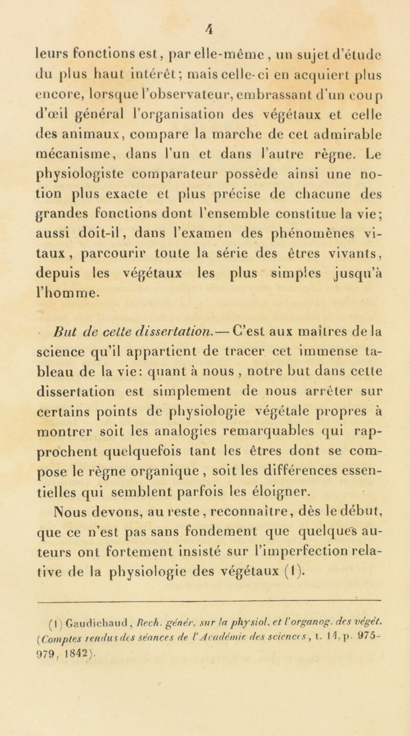 leurs fonctions est, par elle-inéme , un sujet d’étude du plus haut intéi êt; mais celle-ci en acquiei t plus encore, lorsque l’observateur, embrassant dïin cou p d’œil général l’organisation des végétaux et celle des animaux, compare la marche de cet admirable mécanisme, dans l’un et dans l’autre règne. Le physiologiste comparateur possède ainsi une no- tion plus exacte et plus précise de chacune des grandes fonctions dont l’ensemble constitue la vie; aussi doit-il, dans l’examen des phénomènes vi- taux, parcourir toute la série des êtres vivants, depuis les végétaux les plus simples jusqu’à l’homme. But de celte dissertation.— C’est aux maîtres de la science qu’il appartient de tracer cet immense ta- bleau de la vie: quant à nous , notre but dans cette dissertation est simplement de nous arrêter sur certains points de physiologie végétale propres à montrer soit les analogies remarquables qui rap- prochent quelquefois tant les êtres dont se com- pose le règne organique , soit les différences essen- tielles qui semblent parfois les éloigner. Nous devons, au reste, reconnaître, dès le début, que ce n’est pas sans fondement que quelques au- teurs ont fortement insisté sur l’imperfection rela- tive de la physiologie des végétaux (I). ( I ) Gaudichaud , Rech. gêner, sur !a phfsiol. et l’organog. des vêget. {Comptes rendus des séances de l’Académie des sciena s, t. H,p. 975- 979, 1842).