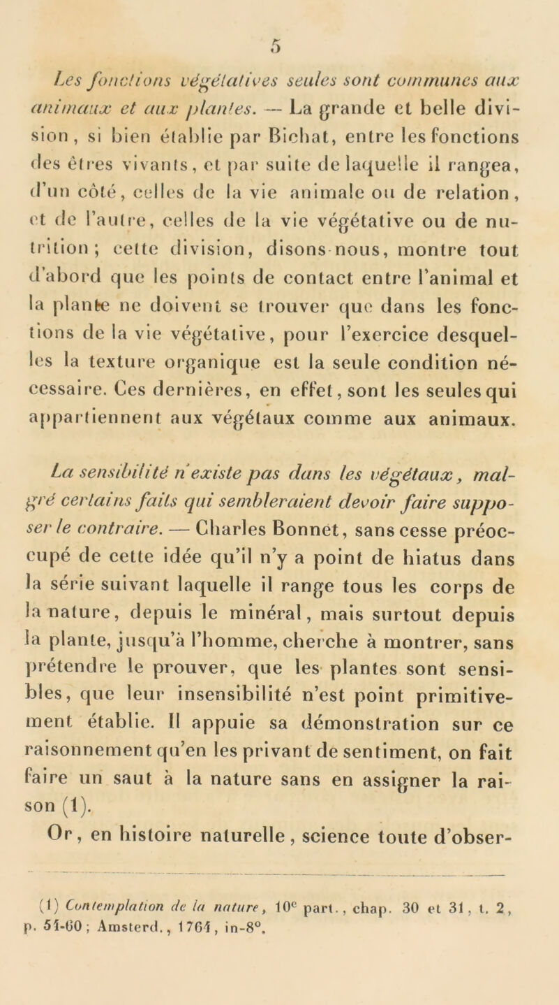 Les fondions vë^ëlaUves seules sont communes aux animaux et aux piaules. — La grande et belle divi- sicMi, si bien établie par Bicbat, entre les fonctions des elles vivanls, et par suite de laquelle il rangea, d’un côté, c(*lles de la vie animale ou de relation, et de raulre, celles de la vie végétative ou de nu- trition ; cette division, disons nous, montre tout d’abord que les points de contact entre l’animal et la plante ne doivent se trouver que dans les fonc- tions de la vie végétative, pour l’exercice desquel- les la texture organique est la seule condition né- cessaire. Ces dernièi'es, en effet, sont les seules qui a[)par tiennent aux végétaux comme aux animaux. La sensibilitë n existe pas dans les végëtaax, mal- grë certains faits qui sembleraient devoir faire supqjo- serle contraire. — Charles Bonnet, sans cesse préoc- cupé de cette idée qu’il n’y a point de hiatus dans la série suivant laquelle il range tous les corps de la nature, depuis le minéral, mais surtout depuis la plante, jusqu’à l’homme, cher che à montrer, sans |)rétendre le prouver, que les- plantes sont sensi- bles, que leur- insensibilité n’est point primitive- ment établie. Il appuie sa démonstration sur ce raisonnement qu’en les privant de sentiment, on fait faire un saut à la nature sans en assigner la rai- son (1). Or, en histoire naturelle, science toute d’obser- (1) Contemplation de la nature, pari., chap. 30 et 31, l. 2, p. 5i-C0; Amstercl., 1 7G1, in-8“.