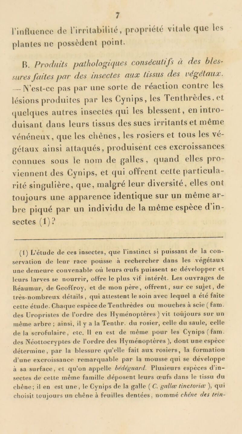 rinttiienco plantes ne de rirrilabillté, propriété possèdent point. vitale que les R. Produits patholo^üiues consécutifs à des bles- sures faites par des insectes aux tissus des végétaux. — ^ est-ce pas par une sorte de réaction contre les lésions produites par les Cynips, les 1 enthrèdes, et (jiielques autres insectes qui les blessent, en intro- duisant dans leurs tissus des sucs irritants et même vénéneux, que les chênes, les rosiers et tous les vé- gétaux ainsi attaqués, produisent ces excroissances connues sous le nom de galles , quand elles pro- viennent des Cynips, et qui offrent cette particula- rité singulière, que, malgré leur diversité, elles ont toujours une apparence identique sur un même ar- bre piqué par un individu de la meme espèce d in- sectes (1)? (1) L’étude de ces insectes, que l’instinct si puissant de la con- servation de leur race pousse à rechercher dans les végétaux une demeure convenable où leurs œufs puissent se développer et leurs larves se nourrir, offre le plus vif intérêt. Les ouvrages de Réaumur, de Geoffroy, et de mon père, offrent, sur ce sujet, de très-nombreux détails , qui attestent le soin avec lequel a été faite cette étude. Chaque espèce de Tenthrèdes ou mouches à scie ( fam. des Uropristes de l’ordre des Hyménoptères) vit toujours sur un même arbre ; ainsi, il y a la Tenthr. du rosier, celle du saule, celle delà scrofulaire, etc. Il en est de même pour les Cynipsffam. des Néottocryptes de l’ordre des Hyménoptères), dont une espèce détermine, par la blessure qu’elle fait aux rosiers, la formation d’une excroissance remarquable par la mousse qui se développe à sa surface, et qu’on appelle hédégunrd. Plusieurs espèces d’in- sectes de celle même famille déposent leurs œufs dans le tissu du chêne; il en est une, le Cynips de la galle ( C. gallcc tinctoriœ ), qui choisit toujours un chêne à feuilles dentées, nommé chêne des tein-