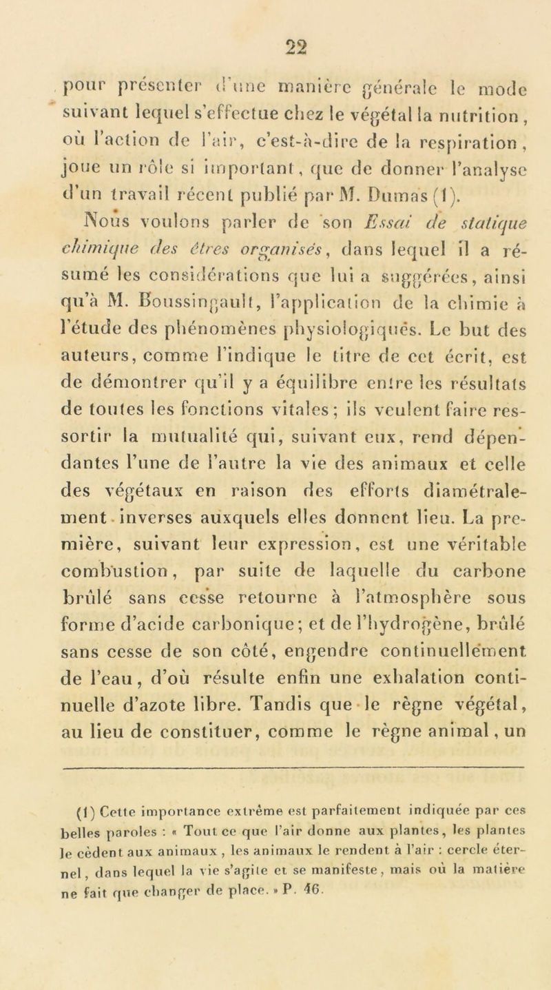 pour préscutcr (rune ruanièrc générale le mode suivant lequel s effectue chez le végétal la nutrition , où 1 action de l’air, c’est-à-dire de la rcs[)iration , joue un lôle si important, que de donner l’analyse d’un travail récent publié par* IM. Dumas (1). l\ous voulons pai'ler de son Essai de statique chimique des êtres organisés, dans lequel il a ré- sumé les considérations que lui a suggérées, ainsi qu’à M. Boussingault, l’application de la chimie à l’étude des phénomènes physiologiques. Le but des auteurs, comme l’indique le titre de cet écrit, est de démontrer qu’il y a équilibre entre les résultats de toutes les fonctions vitales; ils veulent faire res- sortir la mutualité qui, suivant eux, rend dépen- dantes l’une de l’autre la vie des animaux et celle des végétaux en raison des efforts diamétrale- ment, inverses auxquels elles donnent lieu. La pre- mière, suivant leur expression, est une véritable combustion, par suite de laquelle du carbone brûlé sans cesse retourne à l’atmosphère sous forme d’acide carbonique; et de l’hydrogène, brûlé sans cesse de son côté, engendre continuelle’ment de l’eau, d’où résulte enfin une exhalation conti- nuelle d’azote libre. Tandis que-le règne végétal, au lieu de constituer, comme le règne animal, un (1) Celte importance extrême est parfaitement indiquée par ces belles paroles ; « Tout ce que l’air donne aux plantes, les plantes le cèdent aux animaux , les animaux le rendent à l’air ; cercle éter- nel, dans lequel la vie s’agiie et se manifeste, mais où la matière ne fait que clianfrer de place.. P. 16.