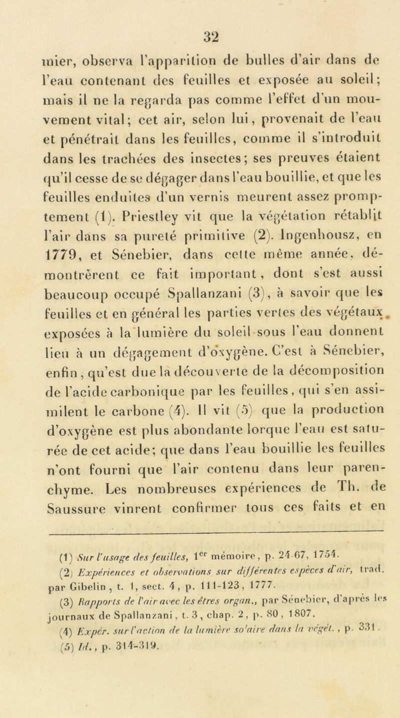 inier, obscrv.'i l’apparilion de bulles d’air dans de l’eau contenant des feuilles et exposée au soleil; mais il ne la regarda pas comme l’eflel d’un mou- vement vital; cet air, selon lui, provenait de l’eau et pénétrait dans les feuilles, comme il s’introduit dans les trachées des insectes; ses preuves étaient qu’il cesse de se dégager dans l’eau bouillie, et que les feuilles enduites d’un vernis meurent assez promp- tement (1). Priestley vit que la végétation rétablit Pair dans sa pureté primitive (2). Ingenbousz, en 1779, et Sénebier, dans celte même année, dé- montrèrent ce fait important, dont s’est aussi beaucoup occupé Spallanzani (3), à savoir que les feuilles et en général les parties vertes des végétaux, exposées à la’lumière du soleil-sous l’eau donnent lieu à un dégagement d’o’xygène. C’est à Sénebier, enfin , qu’est due la découverte de la décomposition de l’acide carbonique par les feuilles, qui s’en assi- milent le carbone (4). Il vit (5) que la production d’oxygène est plus abondante lorque l’eau est satu- rée de cet acide; que dans l’eau bouillie les feuilles n’ont fourni que l’air contenu dans leur paren- chyme. Les nombreuses expériences de Th. de Saussure vinrent confirmer tous ces faits et en (1) Sur i usage des Jeuiltes, 1®*^ mémoire, p. 24 67, 1754. (2j Expériences et observations sur dijjérentes espèces d air, Irc-ul. par Gibelin , t. 1, sect. 4, p. 111-123, 1777. (3) Rapports de l'air avec les êtres organ., par Sénebier, d’après le.s journaux de Spallanzani, t. 3 , chap. 2 , p. 80 , 1 807. (4) Exper. surl’actinn de la lumière so'aire dans la vegét. , p. 331 . (5) /f/., p. 314-310.