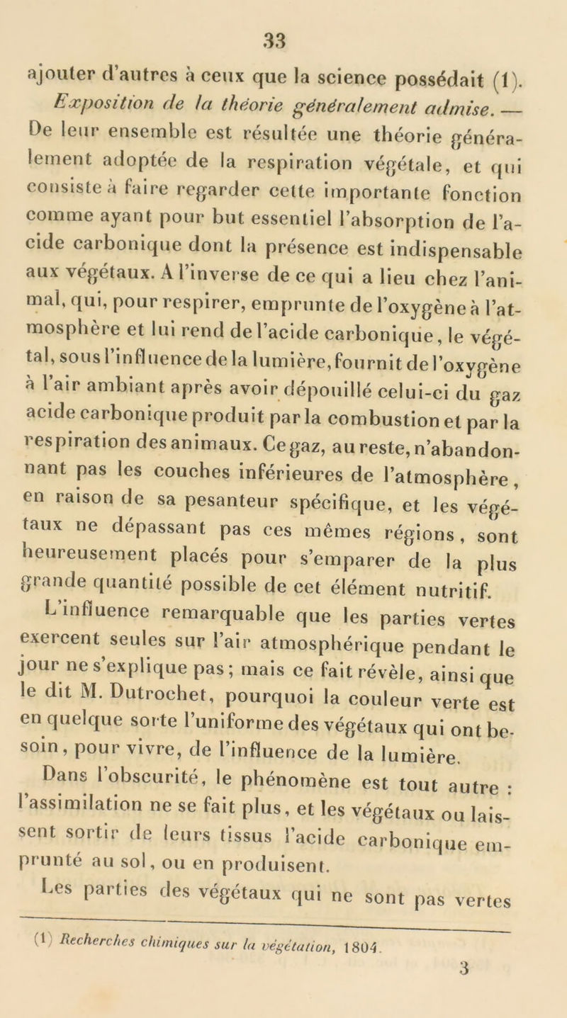 ajouter d’autres à ceux que la science possédait (1). Exposition de Ut théorie généralement admise. De leur ensemble est résultée une théorie généra- lement adoptée de la respiration végétale, et qui consiste à faire regarder cette importante fonction comme ayant pour but essentiel l’absorption de l’a- cide carbonique dont la présence est indispensable aux végétaux. A l’inverse de ce qui a lieu chez l’ani- mal, qui, pour respirer, emprunte de l’oxygène à l’at- mosphère et lui rend de l’acide carbonique, le végé- tal, sous l’influence de la lumière, fournit de l’oxygène à l’air ambiant après avoir dépouillé celui-ci du gaz acide carbonique produit par la combustion et par la respiration des animaux. Ce gaz, au reste, n’abandon- nant pas les couches inférieures de l’atmosphère, en raison de sa pesanteur spécifique, et les végé- taux ne dépassant pas ces mêmes régions, sont heureuseînent placés pour s’emparer de la plus grande quantité possible de cet élément nutritif. L’influence remarquable que les parties vertes exercent seules sur l’air atmosphérique pendant le jour ne s’explique pas; mais ce fait révèle, ainsique le dit M. Dutrochet, pourquoi la couleur verte est en quelque sorte l’uniforme des végétaux qui ont be- soin , pour vivre, de l’influence de la lumière. Dans l’obscurité, le phénomène est tout autre : l’assimilation ne se fait plus, et les végétaux ou lais- sent sortir de leurs tissus l’acide carbonique em- prunté au sol, ou en produisent. Les parties des végétaux qui ne sont pas vertes (1) Recherches chimiques sur lu végétation, 18Ü4. 3