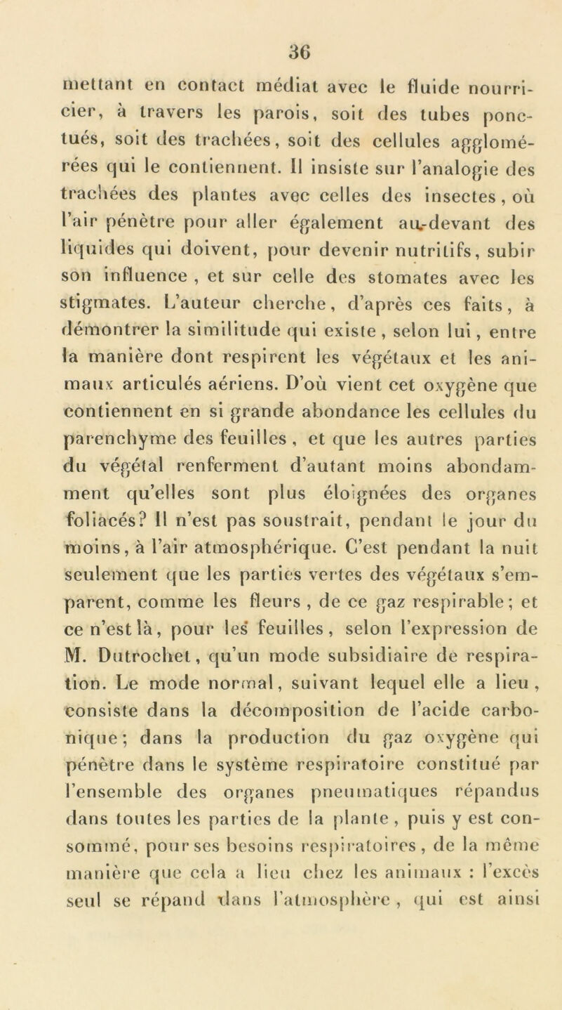 mettant en contact médiat avec le fluide nourri- cier, à travers les parois, soit des tubes ponc- tués, soit des trachées, soit des cellules agglomé- rées qui le contiennent. 11 insiste sur l’analogie des trachées des plantes avec celles des insectes, où l’air pénètre pour aller également au.-devant des liquides qui doivent, pour devenir nutritifs, subir son influence , et sur celle des stomates avec les stigmates. L’auteur cherche, d’après ces faits, à démontrer la similitude qui existe , selon lui, entre la manière dont respirent les végétaux et les ani- maux articulés aériens. D’où vient cet oxygène que contiennent en si grande abondance les cellules du parenchyme des feuilles, et que les autres parties du végétal renferment d’autant moins abondam- ment qu’elles sont plus éloignées des organes foliacés? 11 n’est pas soustrait, pendant le jour du moins, à l’air atmosphérique. C’est pendant la nuit seulement que les parties vertes des végétaux s’em- parent, comme les fleurs , de ce gaz respirable; et ce n’est là, pour les* feuilles, selon l’expression de M. Dutrochet, qu’un mode subsidiaire de respira- tion. Le mode normal, suivant lequel elle a Heu, consiste dans la décomposition de l’acide carbo- nique; dans la production du gaz oxygène qui pénètre dans le système respii'atoire constitué par l’ensemble des organes pneumatiques répandus dans toutes les parties de la plante , puis y est con- sommé, pour ses besoins respiratoires, de la même manièi’C que cela a lieu chez les animaux : l’excès seul se répand dans l’atmosphèi c , ({ul est ainsi