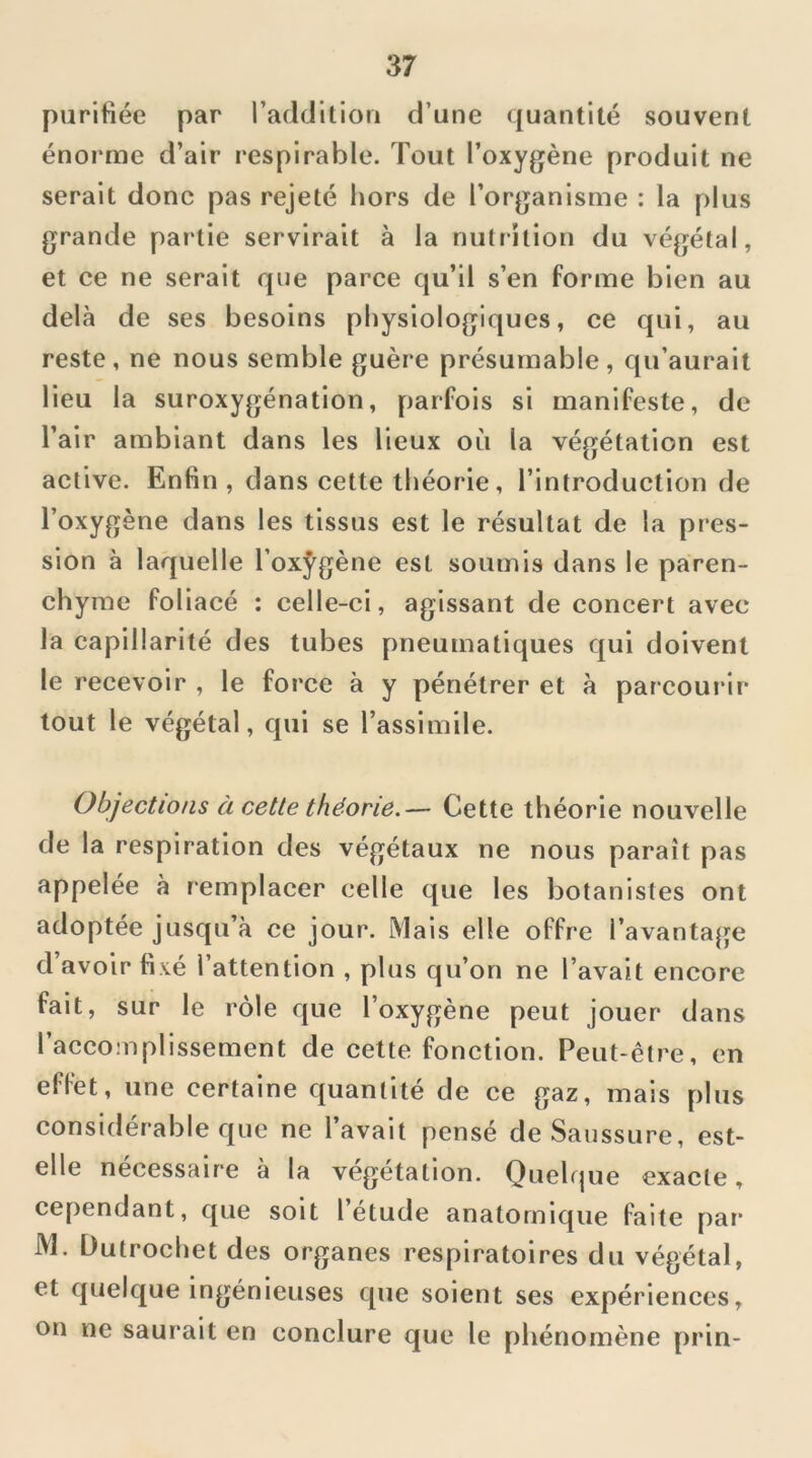 purifiée par l’adtlitiori d’une quantité souvent énorme d’air respirable. Tout l’oxygène produit ne serait donc pas rejeté hors de l’organisme : la plus grande partie servirait à la nutrition du végétal, et ce ne serait que parce qu’il s’en forme bien au delà de ses besoins physiologiques, ce qui, au reste, ne nous semble guère présumable, qu’aurait lieu la suroxygénation, parfois si manifeste, de l’air ambiant dans les lieux où la végétation est active. Enfin , dans cette théorie, l’introduction de l’oxygène dans les tissus est le résultat de la pres- sion à laquelle l’oxÿgène est soumis dans le paren- chyme foliacé : celle-ci, agissant de concert avec la capillarité des tubes pneumatiques qui doivent le recevoir , le force à y pénétrer et à parcourir tout le végétal, qui se l’assimile. Objections à cette théorie.— Cette théorie nouvelle de la respiration des végétaux ne nous paraît pas appelée à remplacer celle que les botanistes ont adoptée jusqu’à ce jour. Mais elle offre l’avantage d avoir fixé l’attention , plus qu’on ne l’avait encore fait, sur le rôle que l’oxygène peut jouer dans l’accomplissement de cette fonction. Peut-êt?^e, en effet, une certaine quantité de ce gaz, mais plus considérable que ne l’avait pensé de Saussure, est- elle nécessaire à la végétation. Quelque exacte, cependant, que soit l’étude anatomique faite par M. Dutrochet des organes respiratoires du végétal, et quelque ingénieuses que soient ses expériences, on ne saurait en conclure que le phénomène prin-