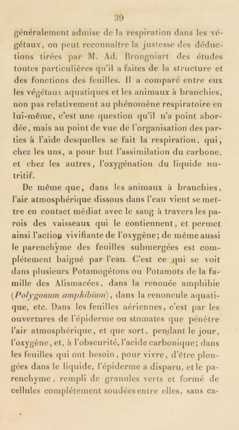 généralement admise de la respiration dans les vé- gétaux, on peut reconnaître la justesse des déduc- tions tirées par M. Ad. Brongniart des études toutes particulières qu’il a faites de la structure et des fonctions des feuilles. Il a comparé entre eux les végétaux aquatiques et les animaux à branchies, non pas relativement au phénomène respiratoire en lui-même, c’est une question qu’il n’a point abor- dée, mais au point de vue de l’organisation des par- ties à l’aide desquelles se fait la respiration, qui, chez les uns, a pour but l’assimilation du carbone, et chez les autres, l’oxygénation du liquide nu- tritif. De même que, dans les animaux à branchies, l’air atmosphérique dissous dans l’eau vient se met- tre en contact médiat avec le sang à travers les pa- rois des vaisseaux qui le contiennent, et permet ainsi l’actioy vivifiante de l’oxygène; de même aussi le parenchyme des feuilles submergées est com- plètement baigné par l’eau. C’est ce qui se voit dans plusieurs Potamogétons ou Potamots de la fa- mille des Alismacées, dans la renouée amphibie [Polygoniim amphibiwn), dans la renoncule aquati- que, etc. Dans les feuilles aériennes, c’est par les ouvertures de l’épiderme ou stomates que pénètre l’air atmosphérique, et que sort, pendant le jour, l’oxygène, et, à l’obscurité, l’acide carbonique; dans les feuilles qui ont besoin, pour vivre, d’être plon- gées dans le liquide, l’épiderme a disparu, et le pa- renchyme , rempli de granules verts et formé de cellules complètement soudées entre elles, sans ca-