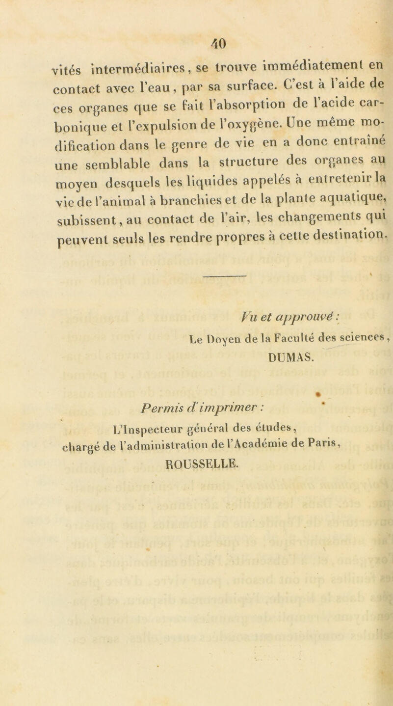 vités intermédiaires, se trouve immédiatement en contact avec l’eau, par sa surface. C est à 1 aide de ces organes c|ue se fait l’absorption de l acide car- bonique et l’expulsion de l’oxygène. Une même mo- dification dans le genre de vie en a donc entraîné une semblable dans la structure des organes au moyen desquels les liquides appelés à entretenir la vie de l’animal à branchies et de la plante aquatique, subissent, au contact de l’air, les changements qui peuvent seuls les rendre propres à cette destination. Vu et approuvé ; Le Doyen de la Faculté des sciences, DUMAS. Permis dimprimer : L’Inspecteur général des études, chargé de l’administration de l’Académie de Paris, ROUSSELLE.