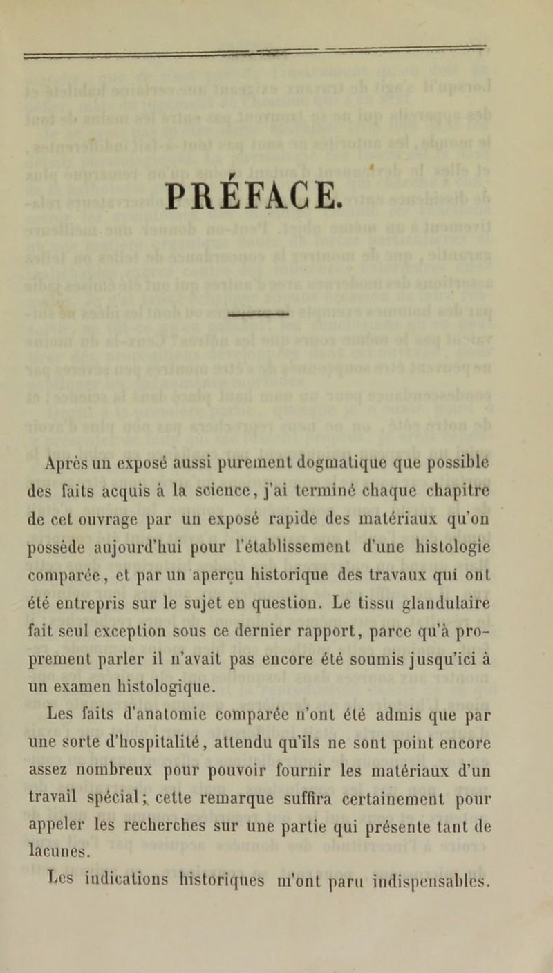 PREFACE Apres un expose aussi purement dogmalique que possible des faits acquis a la science, j’ai termine chaque chapitre de cet ouvrage par un expose rapide des materiaux qu’on possede aujourd’hui pour l’etablissement d’une histologie comparee, et par un apercu historique des travaux qui ont ete entrepris sur le sujet en question. Le tissu glandulaire fait seul exception sous ce dernier rapport, parce qu’a pro- prement parler il n’avait pas encore &amp;t&amp; soumis jusquw'ici ä un examen histologique. Les faits d’anatomie comparee n’ont &amp;l&amp; admis que par une sorte d’'hospitalite, attendu qu'ils ne sont point encore assez nombreux pour pouvoir fournir les materiaux d’un travail special; cette remarque suffira certainement pour appeler les recherches sur une partie qui pr&amp;sente tant de lacunes. Les indications historiques m’ont paru indispensables.