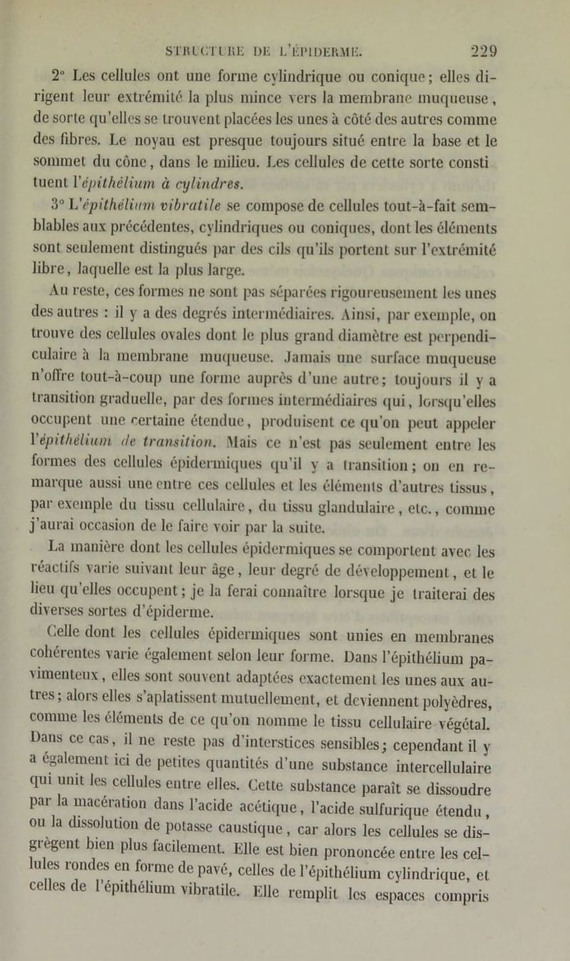 2° Les cellules ont une forıme cylindrique ou conique; elles di- rigent leur extr&amp;mit la plus mince vers la membrane muqueuse , de sorte qu’elles se trouvent plac6es les unes a cöt6 des autres comme des fibres. Le noyau est presque toujours situ6 entre la base et le sommet du cöne, dans le milieu. Les cellules de cette sorte consti tuent l’epithelium a eylindres. 3° L’epithelium vibratile se compose de cellules tout-A-fait sem- blables aux pröcödentes, cylindriques ou coniques, dont les el&amp;ments sont seulement distingu6s par des cils qu’ils portent sur l’extrömit6 libre, laquelle est la plus large. Au reste, ces formes ne sont pas s6pardes rigoureusement les unes des autres : il y a des degrös intermediaires. Ainsi, par exemple, on trouve des cellules ovales dont le plus grand diametre est perpendi- eulaire A la membrane muqueuse. Jamais une surface muqueuse n’oflre tout-A-coup une forme aupres d’une autre; toujours il ya transition graduelle, par des formes intermediaires qui, lorsqu’elles occupent une certaine &amp;tendue, produisent ce qu’on peut appeler V’epithelium de transition. Mais ce n’est pas seulement entre les formes des cellules &amp;pidermiques qu’il y a transition ; on en re- marque aussi une entre ces cellules et les el&amp;ments d’autres tissus , par exeinple du tissu cellulaire, du tissu glandulaire , etc. , comme J’aurai occasion de le faire voir par la suite. La maniere dont les cellules epidermiques se comportent avec les reactifs varie suivant leur äge,, leur degr&amp; de developpement, et le lieu qu’elles occupent; je la ferai connaitre lorsque je traiterai des diverses sortes d’&amp;piderme. Celle dont les cellules &amp;pidermiques sont unies en membranes coherentes varie ögalement selon leur forme. Dans l’epithelium pa- vimenteux,, elles sont souvent adaptöes exactement les unes aux au- tres; alors elles s’aplatissent mutuellement, et deviennent polyedres, comme les &amp;löments de ce qu’on nomme le tissu cellulaire vegetal. Dans ce cas, il ne reste pas d’interstices sensibles; cependant il y a galement ici de petites quantit6s d’une substance intercellulaire qui unit les cellules entre elles. Cette substance parait se dissoudre par la maeeration dans l’acide acetique, l’acide sulfurique 6tendu , ou la dissolution de potasse caustique, car alors les cellules se dis- grögent bien plus facilement, Elle est bien prononc£e entre les cel- lules rondes en forme de pav£, celles de l’&amp;pithelium cylindrique, et celles de l’&amp;pithelium vibratile, Elle remplit les espaces compris