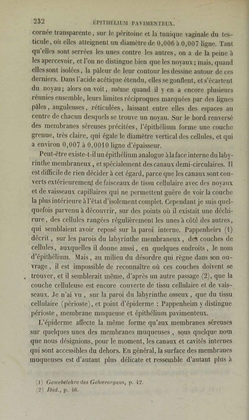 cornee transparente , sur le p6ritoine et la tunique vaginale du tes- ticule, oüı elles atteignent un diamötre de 0,006 A 0,007 ligne. Tant qu’elles sont serr6es les unes contre les autres, on a de la peine ä les apercevoir, et l’on ne distingue bien que les noyaux; mais, quand elles sont isolöes, la päleur de leur contour les dessine autour de ces derniers. Dans l’acide acötique &amp;tendu, elles se gonflent, et s’öcartent du noyau; alors on voit, m@me quand il yen a encore plusieurs reunies ensemble, leurs limites röciproques marqu6es par des lignes päles, anguleuses, röticuldes, laissant entre elles des espaces au centre de chacun desquels se trouve un noyau. Sur le bord renverse des membranes sereuses pröcites, l’6pithölium forme une couche grenue, tres claire, qui &amp;gale le diam£tre vertical des cellules, et qui a environ 0,007 a 0,0010 ligne d’paisseur. Peut-Etre existe-t-il un &amp;pithelium analogue Ala face interne du laby- rinthe membraneux , etsp&amp;cialement des canaux demi-circulaires. Il est difficile de rien d&amp;cider A cet ögard, parce que les canaux sont cou- verts ext£rieurement de faisceaux de tissu cellulaire avec des noyaux et de vaisseaux capillaires qui ne permettent guöre de voir la couche la plus interieure A l’ötat d’isolement complet. Cependant je suis quel- quefois parvenu A d&amp;couvrir, sur des points oü il existait une dechi- rure, des cellules rang6es rögulierement les unes a cöt&amp; des autres, qui semblaient avoir repos6 sur la paroi interne. Pappenheim (1) decrit,, sur les parois du labyrinthe membraneux , des couches de cellules, auxquelles il donne aussi, en quelques endroits, le nom d’epithelium. Mais, au milieu du desordre qui regne dans son ou- vrage,, il est impossible de reconnaitre ol ces couches doivent se trouver, et il semblerait möme, d’aprös un autre passage (2), que la couche celluleuse est encore couverte de tissu cellulaire et de vais- seaux. Je n’ai vu, sur la paroi du Jabyrinthe osseux , que du tissu cellulaire (p£@rioste), et point d’epiderme : Pappenheim y distingue perioste, membrane muqueuse et &amp;pithelium pavimenteux. L’epiderme affecte Ja möme forme qu’aux membranes s@reuses sur quelques unes des membranes muqueuses , sous quelque nom que nous designions, pour le moment, les canaux et cavites internes qui sont accessibles du dehors. En gen6ral, la surface des membranes muqueuses est d’autant plus delicate et resseinble d’autant plus a (1) Gewebelehre des Geherorgans, p. 42. (2) Ibid., p. 46.