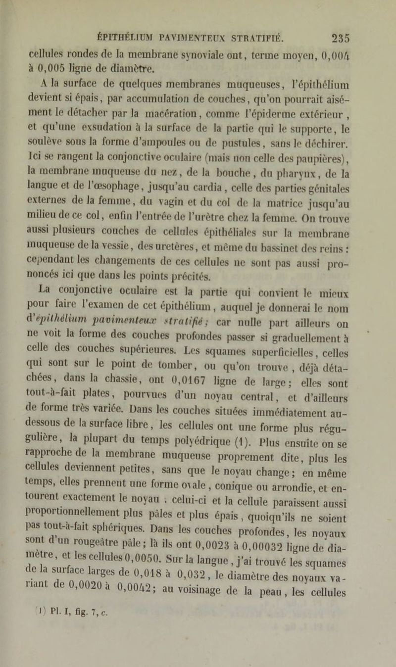 cellules rondes de Ja membrane synoviale ont, terıne moyen, 0,00 a 0,005 ligne de diamötre, A la surface de quelques membranes muqueuses, l’&amp;pithölium devient si &amp;pais, par accumulation de couches, qu’on pourrait aise- ment le detacher par la mac6ration,, comme l’&amp;piderme exterieur , et qu’une exsudation a la surface de la partie qui le supporte, le soulöve sous la forme d’ampoules ou de pustules, sans le döchirer. Ici se rangent la conjonctive oculaire (mais non celle des paupieres), la membrane muqueuse du nez, de la bouche , du pharynx, de la langue et de l’esophage, jusqu’au cardia , celle des parties gönitales externes de la femme, du vagin et du col de la matrice jusqu’au milieu de ce col, enfin l’entr6e de l’ur&amp;tre chez la femme. On trouve aussi plusieurs couches de cellules &amp;pitheliales sur la membrane muqueuse de la vessie, des uretöres, et m&amp;me du bassinet des reins : cependant les changements de ces cellules ne sont pas aussi pro- nonc6s ici que dans les points pr&amp;cites. La conjonctive oculaire est la partie qui convient le mieux pour faire l’examen de cet &amp;pithelium , auquel je donnerai le nom d’epithelium pavimenteux stratifi@; car nulle part ailleurs on ne voit la forme des couches profondes passer si graduellement A celle des couches superieures. Les squames superficielles , celles qui sont sur le point de tomber, ou qu’on trouve , deja deta- chees, dans la chassie, ont 0,0167 ligne de large; elles sont tout-A-fait plates, pourvues d'un noyau central, et d’ailleurs de forme trös varice. Dans les couches situses immediatement au- dessous de la surface libre, les cellules ont une forme plus regu- guliere, la plupart du temps poly&amp;drique (1). Plus ensuite on se rapproche de la membrane muqueuse proprement dite, plus les cellules deviennent petites, sans que le noyau change; en m&amp;me temps, elles prennent une forme ovale ‚ conique ou arrondie, et en- tourent exactement le noyau : celui-ci et la cellule paraissent aussi Proportionnellement plus päles et plus €pais , quoiqu’ils ne soient pas tout-A-fait spheriques. Dans les couches profondes, les noyaux sont d’un rougeätre päle ; la ils ont 0,0023 A 0,00032 ligne de dia- metre, et les cellules 0,0050. Sur la langue , j'ai trouv6 les squames de la surface larges de 0,018 a 0,032, le diamötre des noyaux Vva- riant de 0,0020 a 0,0042; au voisinage de la peau , les cellules 1) PL-T, fig. 7,.c.