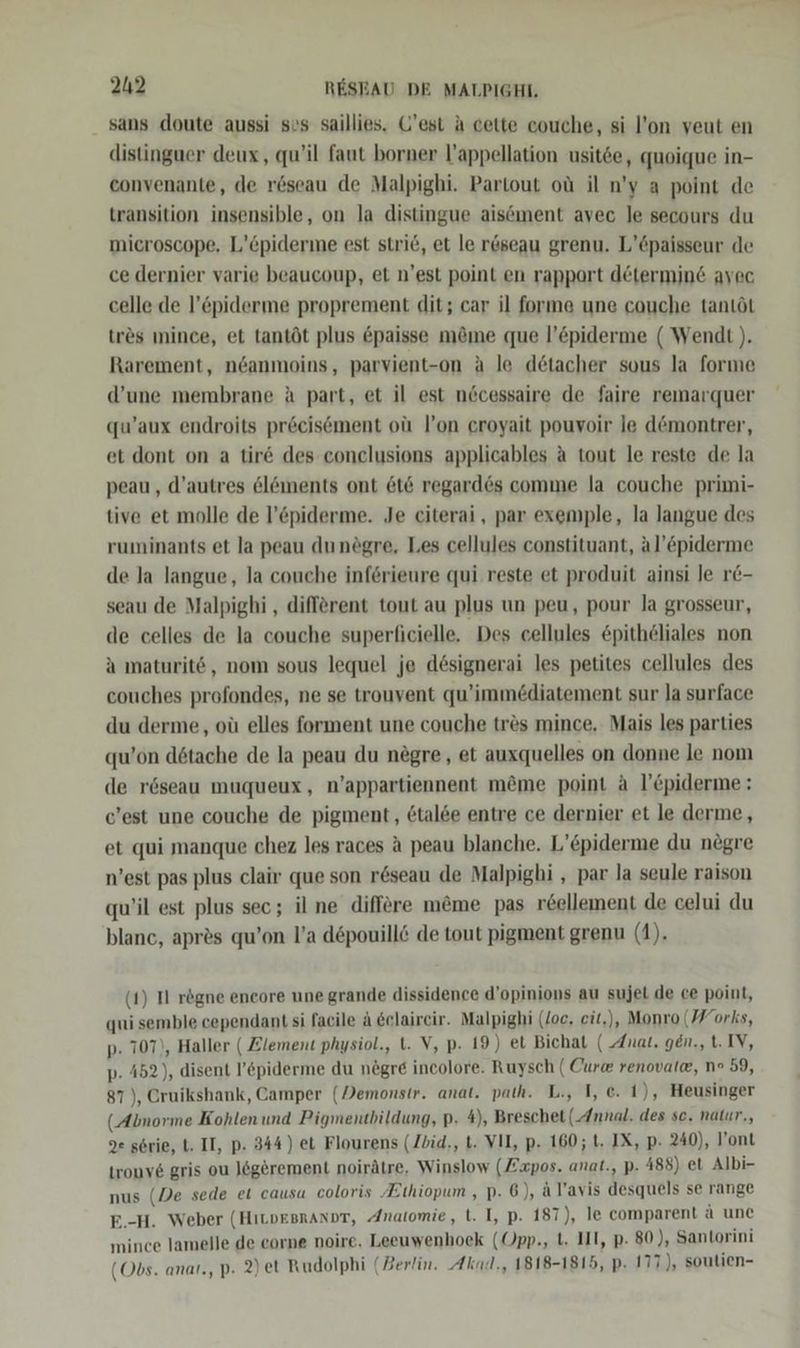 sans doute aussi sos saillies. Q’est A cette couche, si l’on veut en distinguer deux, qu’il faut borner l’appellation usit6e, quoique in- convenante, de röseau de Malpighi. Partout oü il n’'y a point de transition insensible, on la distingue aisöment avec le secours du microscope, L’öpiderme est strie, et le röseau grenu. L’6paisseur de ce dernier varie beaucoup, et n'est point en rapport determine avec celle de l’piderme proprement dit; car il forme une couche tantöt tr&amp;s mince, et tantöt plus &amp;paisse möme que l’öpiderme ( Wendt ). Rarement, ndanmoins, parvient-on a le detacher sous la forme d’une membrane ä part, et il est nöcessaire de faire remarquer qu’aux endroits preeisement oü l’on eroyait pouvoir le d@montrer, et dont on a tir&amp; des conelusions applicables a tout le reste de la peau , d’autres 6löments ont &amp;t6 regard6s comme la couche primi- tive et molle de l’&amp;piderme. Je citerai, par exemple, la langue des ruminants et la peau dunögre, Les cellules constituant, al’©piderme de la langue, la couche inferieure qui reste et produit ainsi Je r&amp;- seau de Malpighi , different tout au plus un peu, pour la grosseur, de celles de la couche superflicielle. Des cellules &amp;pitheliales non a maturitö, nom sous lequel je dösignerai les petites cellules des couches profondes, ne se trouvent qu’immediatement sur Ja surface du derme, oü elles forment une couche tres mince, Mais les parties qu’on dötache de la peau du negre, et auxquelles on donne le nom de r6öseau muqueux, n’appartiennent möme point a l’&amp;piderme: c’est une couche de pigment, 6tal6e entre ce dernier et le derme, et qui manque chez les races A peau blanche. L’£piderme du negre n’est pas plus clair que son r6seau de Malpighi , par la seule raison qu’il est plus sec; il ne differe m&amp;me pas r&amp;ellement de celui du blanc, apr&amp;s qu’on l’a d&amp;pouillö de tout pigment grenu (1). (1) II rögne encore une grande dissidence d’opinions au sujet de ce point, qui semble cependant si facile ä &amp;elaireir. Malpighi (loc, eit,), Monro (Works, p. 707), Haller ( Zlement physiol., . V, p- 19) et Bichat ( Anat. gen., t. IV, p. 452), disent l’&amp;piderme du negre incolore. Ruysch ( Cur@ renovale, n° 59, 87), Cruikshank, Camper (Demonstr. anat. path. L., I, c. 1), Heusinger (Abnorme Kohlen und Pigmentbildung, p. 4), Breschet (Annal. des se. natur., 2e serie, t. II, p. 344) et Flourens (Zbid., t. VII, p. 160; 1. IX, p- 240), ont tronve gris ou Jögerement noirätre, Winslow (Zxpos. anat., p. 488) et Albi- nus (De sede et causa coloris Ethiopum , p. 6), al’avis desquels se range E.-H. Weber (HıLDEBRANDT, Anatomie, t. I, p. 187), le comparent ä une mince lamelle de eorne noire. Leeuwenhoek (Opp., t. III, p. 80), Santorini (Obs. anat., P- 2) et Rudolphi (Berlin. Akaz., 1818-1815, p. 177 ), soutien-