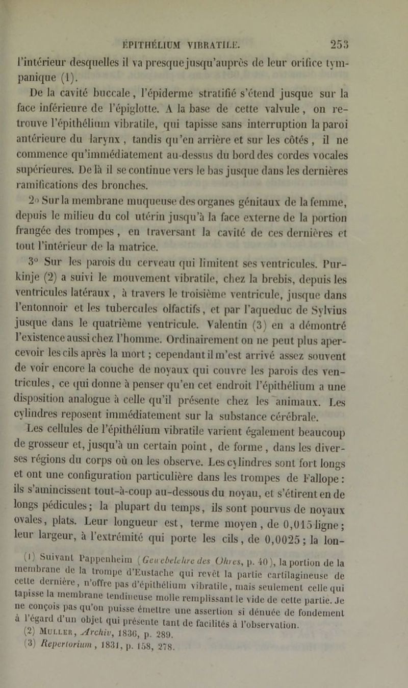 l’interieur desquelles il va presque jusqu’auprös de leur orifice tym- panique (1). De la cavit&amp; buccale, l’epiderme stratifi@ s’&amp;tend jusque sur la face införieure de l’Epiglotte. A la base de cette valvule, on re- trouve l’£pithelium vibratile, qui tapisse sans interruption la paroi anterieure du larynx , tandis qu’en arriere et sur les cötes, il ne commence qu’immediatement au-dessus du bord des cordes vocales superieures. De la il se continue vers le bas jusque dans les dernieres ramilieations des bronches. 2 Surla membrane muqueuse des organes gönitaux de lafemme, depuis le milieu du col uterin jusqu’a la face externe de la portion frangee des trompes,, en traversant la cavitö de ces derniöres et tout V’intörieur de la matrice. 3° Sur les parois du cerveau qui limitent ses ventricules. Pur- kinje (2) a suivi le mouvement vibratile, chez la brebis, depuis les ventricules lat&amp;raux , &amp; travers le troisieme ventricule, Jusque dans V’entonnoir et les tubercules olfactifs, et par l’aqueduc de Sylvius Jusque dans le quatrime ventricule. Valentin (3) en a d&amp;montr&amp; V’existence aussi chez l’homme. Ordinairement on ne peut plus aper- cevoir les cils apres la mort ; cependant il m’est arriv6 assez souvent de voir encore la couche de noyaux qui couvre les parois des ven- tricules, ce qui donne A penser qu’en cet endroit l’epithelium a une disposition analogue A celle qu’il prösente chez les animaux. Les eylindres reposent immediatement sur la substance cörebrale. Les cellules de l’&amp;pithelium vibratile varient ögalement beaucoup de grosseur et, jusqu’ä un certain point, de forme , dans les diver- ses regions du corps oü on les observe. Les cylindres sont fort longs et ont une configuration particuliere dans les trompes de Fallope : ils S’amincissent tout-A-coup au-dessous du noyau, et s’etirent en de longs pedieules; la plupart du temps, ils sont pourvus de noyaux ovales, plats. Leur longueur est, terme moyen , de 0,015 ligne ; leur largeur, A l’extr&amp;ömite qui porte les cils, de 0,0025 ; la lon- (1) Suivant Pappenheim (Gewebelehre des Ohres, p. 40), la portion de la membrane de la trompe d’Eustache qui rey£t la parlie cartilagineuse de cette derniere, n’offre pas d’epithelium vibratile, mais seulement celle qui tapisse la membrane tendineuse molle remplissant le vide de cette partie. Je ne congois pas qu’on puisse @meltre une asserlion si denuse de fondement ä l’egard d’un objet qui presente tant de facilit6s a l’obseryalion. (2) Murer, Archiv, 1836, p. 289, (3) Repertorium , 1831, p- 158, 278.