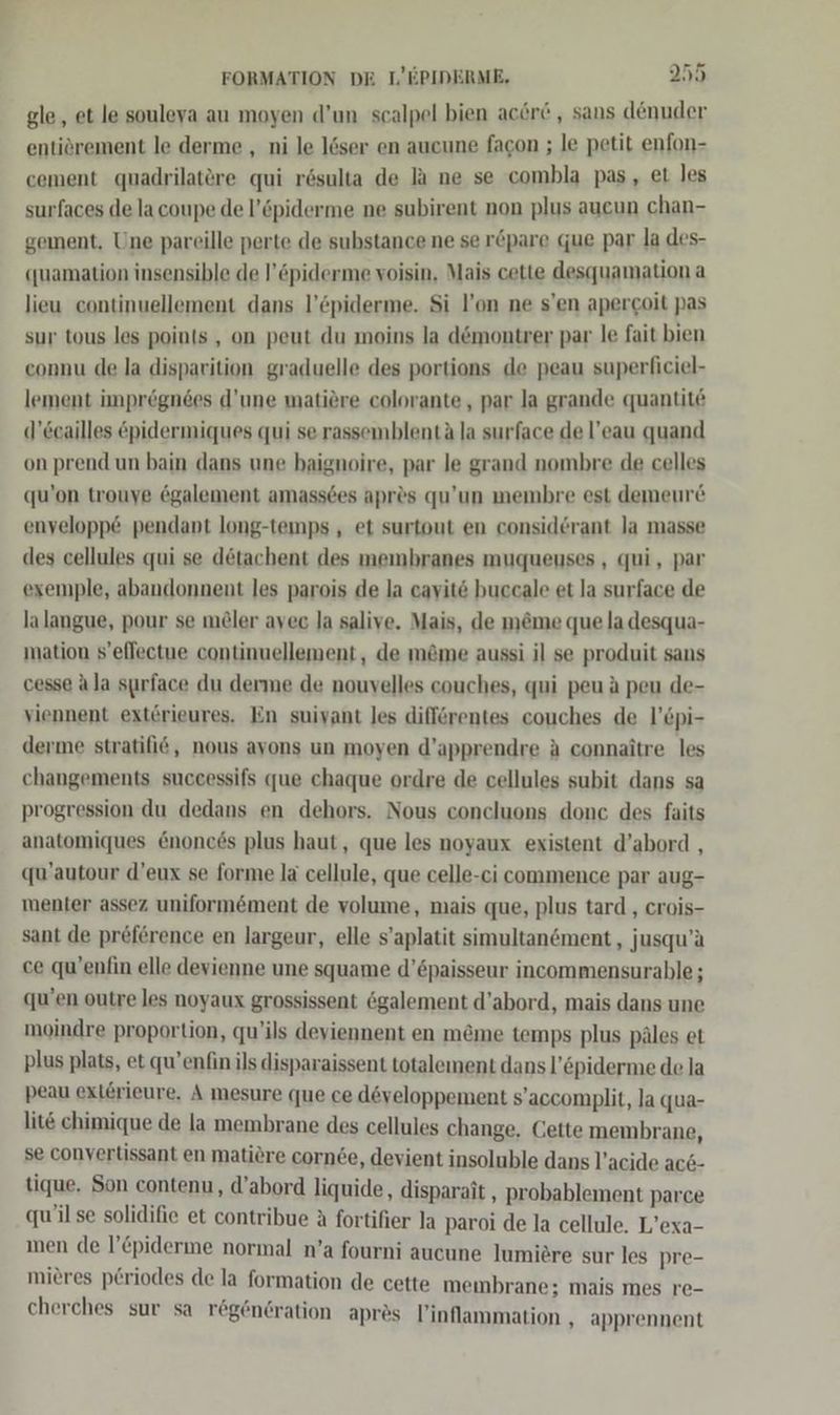 gle, et le souleya au moyen d’un scalpel bien acere , sans denuder entiörement le derme , ni le löser en aucune facon ; le petit enfon- cement quadrilatere qui rösulta de la ne se combla pas, et les surfaces de la coupe de l’öpiderme ne subirent non plus aucun chan- gement, Une pareille perte de substance ne se r&amp;pare que par la des- «uamation insensible de l’öpiderme voisin, Mais cette desquamation a lieu continuellement dans l’&amp;piderme. Si l’on ne s’en apercoit pas sur tous les points, on peut du moins la d&amp;montrer par le fait bien connu de la disparition graduelle des portions de peau superliciel- lement impregnees d’une matiöre colorante, par la grande quantite d’Ccailles &amp;pidermiques qui se rassemblentä la surface de l!’eau quand on prend un bain dans une baignoire, par le grand nombre de celles qu’on trouye ögalement amassees apr&amp;s qu’un membre est demeure envelopp&amp; pendant long-temps , et surtout en considerant Ja masse des cellules qui se detachent des membranes muqueuses , qui, par exemple, abandonnent les parois de la cavit6 buccale et la surface de lalangue, pour se möler avec la salive. Mais, de m&amp;me que la desqua- mation s’eflectue continuellement, de m&amp;me aussi il se produit sans cesse ala surface du derme de nouvelles couches, qui peu A peu de- viennent exterieures. En suivant les difförentes couches de l’&amp;pi- derme stratifi6, nous avons un moyen d’apprendre A connaitre les changements successifs que chaque ordre de cellules subit dans sa progression du dedans en dehors. Nous concluons donc des faits anatomiques &amp;nonces plus haut, que les noyaux existent d’abord , qu’autour d’eux se forme la cellule, que celle-ci commence par aug- menter assez uniformöment de volume, mais que, plus tard , crois- sant de preförence en largeur, elle s’aplatit simultansment, jusqu’a ce qu’enfin elle devienne une squame d’öpaisseur incommensurable ; qu’en outre les noyaux grossissent 6galement d’abord, mais dans une moindre proportion, qu’ils deviennent en m&amp;me temps plus päles et plus plats, et qu’enfin ils disparaissent totalement dans l’&amp;piderme de la peau ext£rieure, A mesure «ue ce döveloppement s’accomplit, Ja qua- lit chimique de la membrane des cellules change. Cette membrane, se convertissant en matiöre cornee, devient insoluble dans l’acide ac6- tique. Son contenu, d’abord liquide, disparait , probablement parce qu’il se solidifie et contribue A fortifier la paroi de la cellule. L’exa- men de l’Cpiderme normal n’a fourni aucune lumidre sur les pre- mieres p£riodes de la formation de cette membrane; mais mes re- cherches sur sa reg@n6ration apres l’inflammation , apprennent