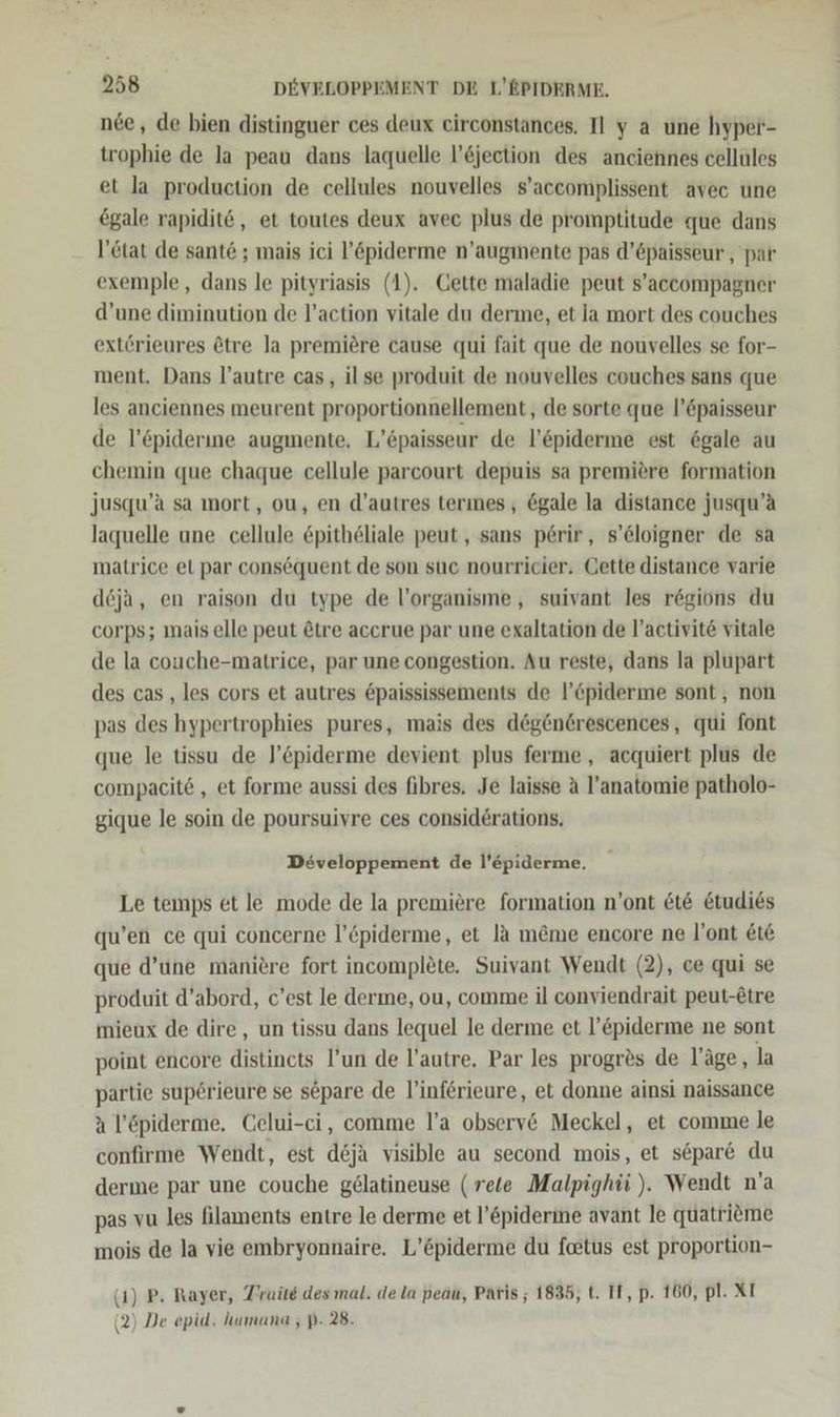 nee, de bien distinguer ces deux circonstances. I] y a une hyper- trophie de la peau dans laquelle l’&amp;jection des anciennes cellules et la production de cellules nouvelles s’aceomplissent avec une egale rapidit@, et toutes deux avec plus de promptitude que dans l’&amp;tat de sante ; mais ici l’&amp;piderme n’augimente pas d’Cpaisseur , par exemple, dans le pityriasis (1). Cette maladie peut s’accompagner d’une diminution de l’action vitale du derme, et la mort des couches extörieures &amp;tre Ja premiere cause qui fait que de nouvelles se for- ment. Dans l’autre cas, il se produit de nouvelles couches sans que les anciennes meurent proportionnellement, de sorte que l’&amp;paisseur de l’&amp;piderine augmente, L’6paisseur de l’&amp;piderme est 6gale au chemin que chaque cellule parcourt depuis sa premiere formation jusqu’a sa mort, ou, en d’autres terınes, &amp;gale la distance jusqu’A laquelle une cellule &amp;pitheliale peut, sans p6rir, s’&amp;loigner de sa matrice el par consöquent de son suc nourricier, Cette distance varie deja, en raison du type de l’organisme , suivant les regions du corps; mais elle peut &amp;tre accrue par une exaltation de l’activite vitale de la couche-matrice, par une congestion. Au reste, dans la plupart des cas , les cors et autres &amp;paississements de l’&amp;piderme sont, non pas des hypertrophies pures, mais des d@gen@rescences, qui font que le tissu de J’öpiderme devient plus ferme, acquiert plus de compacit6 , et forme aussi des fibres. Je laisse A l’anatomie patholo- gique le soin de poursuivre ces consid6rations. Developpement de l’epiderme., Le temps et le mode de la premiere formation n’ont &amp;t&amp; &amp;tudies qu’en ce qui concerne l’6piderme, et la m&amp;me encore ne l’ont £ie que d’une maniere fort incomplete. Suivant Wendt (2), ce qui se produit d’abord, c’est le derme, ou, comme il conviendrait peut-etre mieux de dire, un tissu dans lequel le derme et l’&amp;piderme ne sont point encore distinets I’un de l’autre. Par les progres de läge, la partie sup6rieure se separe de l’inferieure, et donne ainsi naissance a l’öpiderme. Celui-ci, comme l’a obsery&amp; Meckel, et comme le confirme Wendt, est d&amp;ja visible au second mois, et spare du derme par une couche g£ölatineuse (rele Malpighii ). Wendt n’a pas vu les filaments entre le derme et l’&amp;piderine avant le quatrieme mois de la vie embryonnaire. L’öpiderme du feetus est proportion- (1) P. Rayer, Traite des mal. de la peau, Paris ; 1835, t. IT, p. 160, pl. XI (2) De epid. humana , p- 28.