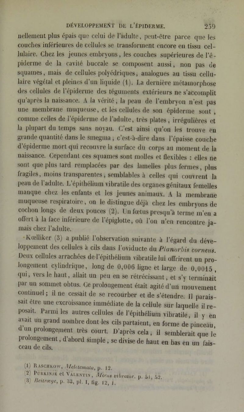 nellement plus Epais que celui de l’adulte, peut-&amp;tre parce que les couches inferieures de cellules se transforınent encore en tissu cel- lulaire. Chez les jeunes embryons , les couches sup£erieures de l’&amp;- piderme de la cavit&amp; buccale se composent aussi, non pas de squames, mais de cellules poly&amp;driques, analogues au tissu cellu- laire vögetal et pleines d’un liquide (1). La derniere metamorphose des cellules de l’&amp;piderme des töguments exterieurs ne s’accomplit qu’aprös la naissance. A la verit@ , la peau de l’embryon n'est pas une membrane muqueuse, et les cellules de son &amp;piderme sont , comme celles de l’&amp;piderme de l’adulte, tres plates , irrögulieres et la plupart du temps sans noyau. (’est ainsi qu’on les trouve en grande quantit&amp; dans le smegma ; c’est--dire dans l’öpaisse couche d’epiderme mort qui recouvre la surface du corps au moment de la naissance. Gependant ces squames sont molles et flexibles : elles ne sont que plus tard remplacdes par des lamelles plus fermes, plus fragiles, moins transparentes , semblables ä celles qui couvrent la peau de l’adulte. L’£pithelium vibratile des organes genitaux femelles manque chez les enfants et les jeunes animaux. A la membrane muqueuse respiratoire, on le distingue d&amp;ja chez les embryons de cochon longs de deux pouces (2). Un feetus presqu’a terme m’en a oflert &amp; la face inferieure de l’£piglotte, oü l’on n’en rencontre ja- mais chez l’adulte. -Kelliker (3) a publi6 l’observation suivante A l’egard du deve- loppement des cellules a cils dans l’oviducte du P/anvrbis corneus. Deux cellules arrach&amp;es de-l'6pithelium vibratile lui offrirent un pro- longement cylindrique, long de 0,006 ligne et large de 0,0045, qui, vers le haut, allait un peu en se retr6eissant , et s’y terminait par un sommet obtus. Ge prolongement 6tait agit&amp; d’un mouvement continuel; il ne cessait de se recourber et de s’etendre. Il parais- sait &amp;tre une exeroissance immediate de la cellule sur laquelle il re- posait. Parmi les autres cellules de l’epithelium vibratile avait un grand nombre dont-les cils partaient, en forme de d’un prolongement tr&amp;s court. D’apr®s cela ; prolongement , d’ ceau de cils, ‚ilyen Pinceau, il semblerait que le abord simple , se divise de haut en bas en un fais- (1) Rascakow, Meletemata, D..12, (2) Purkınır et VALENTIN, Motus vibrator. D- 514 52, 3) Beitrwge, p. 33, pl. I, fig. 12, 1.