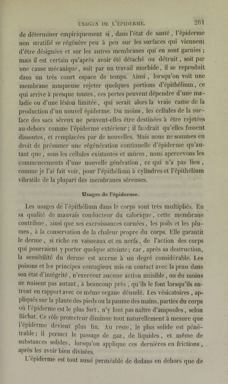 de döterminer empiriquement si, dans l’etat de sante , l’&amp;piderme non stratifi6 se rögenere peu A peu sur les surfaces qui viennent d’ötre dösigndes et sur les autres membranes qui en sont garnies ; mais il est certain qu’aprds avoir 6t&amp; dötach€ ou detruit, soit par une cause möcanique, soit par un travail morbide, il se reproduit dans un trös court espace de temps. Ainsi , lorsqu’on voit une membrane muqueuse rejeter quelques portions d’£pithelium, ce qui arrive A presque toutes, ces pertes peuvent d&amp;pendre d'une ma- ladie ou d’une l6sion limitee, qui serait alors la vraie cause de la production d’un nouvel öpiderme. Du moins , les cellules de la sur- face des sacs söreux ne peuvent-elles ötre destindes A &amp;tre rejetces au-dehors comme l’Epiderme exterieur ; il faudrait qu’elles fussent dissoutes, et remplac6es par de nouvelles. Mais nous ne sommes en droit de prösumer une rög6nöration continuelle d’&amp;piderme qu’au- tant que, sous les cellules existantes et müres, nous apercevons les commencements d’une nouvelle gen6ration, ce qui n’a pas lieu, comme je l’ai fait voir, pour l’öpithelium A cylindres et l’pithelium vibratile de la plupart des membranes s&amp;reuses. , Usages de l’&amp;piderme. Les usages de l’&amp;pithelium dans le corps sont tr&amp;s multiplies. En sa qualitö de mauvais conducteur du calorique, cette membrane contribue , ainsi que ses excroissances corndes , les poils et les plu- mes, ä la conservation de la chaleur propre du corps. Elle garantit le derme, si riche en vaisseaux et en nerfs, de l’action des corps qui pourraient y.porter quelque atteinte; car ‚ apr&amp;s sa destruction, la sensibilitt du derme est accrue A un degr&amp; considerable. Les poisons et les principes contagieux mis en contact avec la peau dans son &amp;tat d’integrite , n’exercent aucune action nuisible,, ou du moins ne nuisent pas autant, A beaucoup prös , qu’ils le font lorsqu’ils en- trent en rapport avec ce m@me organe denude. Les vesicatoires , ap- pliqu6s sur la plante des pieds ou la paume des mains, parties du corps od l’tpiderme est le plus fort, n’y font pas naitre d’ampoules,, selon Bichat. Ce röle protecteur diminue tout naturellement A mesure que l epiderme devient plus fin. Au reste, le plus solide est pen&amp;- trable; il permet le passage de gaz, de liquides, et m@me de substances solides, lorsqu’on applique ces dernieres en frictions , aprös les avoir bien divisses, i L’öpiderme est tout aussi permöable de dedans en dehors que de