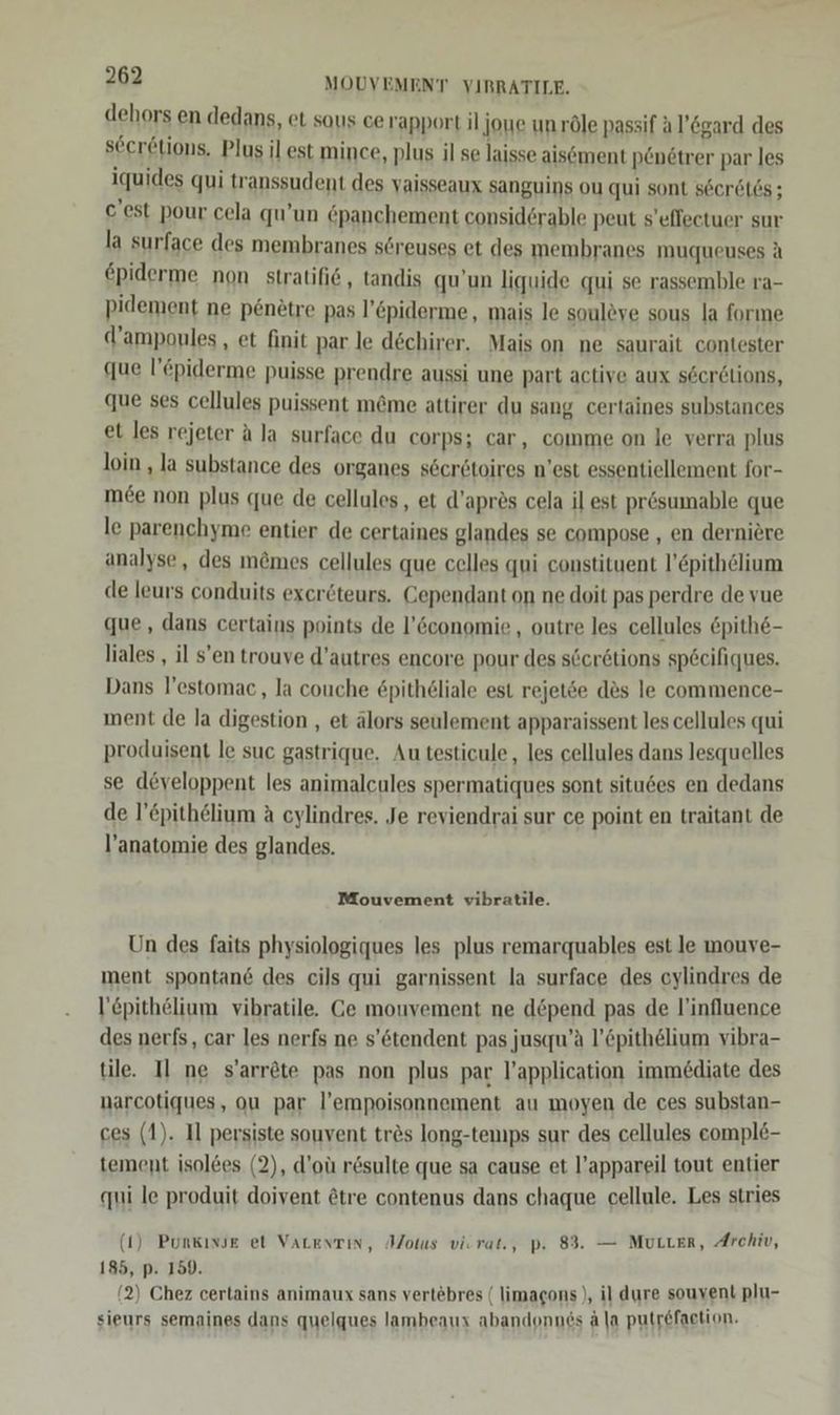 dehors en dedans, et sous ce rapport il joye unröle passif Al’&amp;gard des seer&amp;tions, Plus il est mince, plus il se laisse aisement penötrer par les iquides qui transsudent des vaisseaux sanguins ou qui sont seer6t6s ; c'est pour cela qu’un epanchement considerable peut s’eflectuer sur la surface des membranes sereuses et des membranes muqueuses A €piderme non stratifi6, tandis qu’un liquide qui se rassemble ra- pidement ne penetre pas l’öpiderme, mais le souleve sous la forme d’ampoules , et finit par le dechirer. Mais on ne saurait contester que l’epiderme puisse prendre aussi une part active aux secrelions, que ses cellules puissent m@me attirer du sang certaines substances et les rejeter ala surface du corps; car, comme on le verra plus loin , la substance des organes s6eretoires n'est essentiellement for- mee non plus que de cellules, et d’apres cela il est prösumable que le parenchyme entier de certaines glandes se compose , en derniere analyse, des m&amp;mes cellules que celles qui constituent l’pithelium de leurs conduits exceröteurs. Gependant on ne doit pas perdre de vue que, dans certains points de l’&amp;conomie , outre les cellules &amp;pithe- liales , il s’en trouve d’autres encore pour des secr6tions spöcifiques. Dans l’estomac , la couche £pitheliale est rejetse des le commence- ment de la digestion , et älors seulement apparaissent les cellules qui produisent le suc gastrique. Au testicule, les cellules dans lesquelles se developpent les animalcules spermatiques sont situ6es en dedans de l’epithelium a cylindres. Je reviendrai sur ce point en traitant de l’anatomie des glandes. Mouvement vibratile. Un des faits physiologiques les plus remarquables est le mouve- ment spontan&amp; des cils qui garnissent la surface des cylindres de l’epithelium vibratile. Ge mouvement ne depend pas de l’influence des nerfs, car les nerfs ne s’&amp;tendent pas jusqu’a l’öpithelium vibra- tile. Il ne s’arröte pas non plus par l’application immediate des narcotiques, ou par l’empoisonnement au moyen de ces substan- ces (1). Il persiste souvent tres long-tenıps sur des cellules eompl&amp;- tement isol&amp;es (2), d’oü r&amp;sulte que sa cause et l’appareil tout entier ai le produit doivent @tre contenus dans chaque cellule. Les stries (1) Punkınse et VaLenTin, Aotus viorat., p. 83. — MULLER, Archiv, 185, p. 150. (2) Chez cerlains animaux sans vertebres ( limagons ), il dure souvent plu- sieurs semaines dans quelques lambeaux abandonnes ä la putr&amp;faetion.