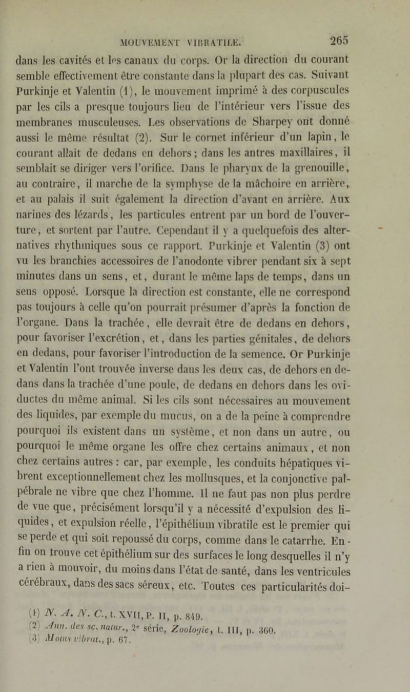 dans les cavit6s et les canaux du corps. Or la direction du courant semble effectivement &amp;tre constante dans la plupart des cas. Suivant Purkinje et Valentin (1), le mouvement imprim&amp; &amp; des corpuscules par les cils a presque toujours lieu de l’intörieur vers l’issue des membranes musculeuses. Les observations de Sharpey ont donne aussi le m&amp;me rösultat (2). Sur le cornet inferieur d’un lapin, le courant allait de dedans en dehors; dans les antres maxillaires, il semblait se diriger vers l’orifice. Dans le pharynx de la grenouille, au contraire, il marche de la symphyse de la mächoire en arriere, et au palais il suit egalement la direction d’avant en arriere. Aux narines des l&amp;zards, les particules entrent par un bord de l’ouver- ture, et sortent par l’autre. Cependant il y a quelquefois des alter- natives rhythmiques sous ce rapport. Purkinje et Valentin (3) ont vu les branchies accessoires de l’anodonte vibrer pendant six A sept minutes dans un sens, et, durant le m@me laps de temps, dans un sens oppose. Lorsque la direction est constante, elle ne correspond pas toujours A celle qu’on pourrait presumer d’apres la fonction de Vorgane. Dans la trach6e, elle devrait ötre de dedans en dehors, pour favoriser l’exerötion, et, dans les parties genitales, de dehors en dedans, pour favoriser l’introduction de la semence. Or Purkinje et Valentin l’ont trouv6e inverse dans les deux cas, de dehors en de- dans dans la trach&amp;e d’une poule, de dedans en dehors dans les ovi- (uctes du m&amp;me animal. Si les cils sont n6cessaires au mouvement des liquides, par exemple du mucus, on a de la peine A comprendre pourquoi ils existent dans un systme, et non dans un autre, ou pourquoi le m&amp;me organe les offre chez certains animaux , et non chez certains autres: car, par exemple, les conduits hepatiques vi- brent exceptionnellement chez les mollusques, et la conjonctive pal- pebrale ne vibre que chez l’homme. Il ne faut pas non plus perdre de vue que, pr&amp;cisöment lorsqu’il y a nöcessit6 d’expulsion des li- quides, et expulsion röelle, l’&amp;pithelium vibratile est le premier qui se perde et qui soit repouss&amp; du corps, comme dans le catarrhe, En - fin on trouye cet &amp;pith@lium sur des surfaces le long desquelles il n’y arien a mouvoir, du moins dans l’stat de sante, dans les ventricules cerebraux, dans dessacs s6reux, etc, Toutes ces particularitös doi- (4) DV. A. N. CU. XVIL,P. II, p. 849. 2) Ann. des sc. natur., 2° serie, Zoologie, (. III, p. 360, 3) Motus vibrat., p. 67.