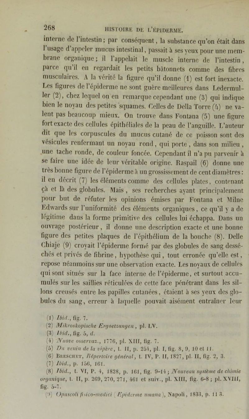 interne de l’intestin; par consequent , la substance qu’on 6tait dans l’usage d’appeler mucus intestinal, passait A ses veux pour une mem- brane organique; il T’appelait le muscle interne de lintestin , parce qu’il en regardait les petits bätonnets comme des fibres musculaires. A la vörit&amp; la figure qu’il donne (1) est fort inexacte. Les figures de ’&amp;piderme ne sont guöre meilleures dans Ledermul- ler (2), chez lequel on en remarque cependant une (3) qui indique bien le noyau des petites 'squames. Gelles de Della Torre (4) ne va- lent pas beaucoup mieux, On trouve dans Fontana (5) une figure fort exacte des cellules &amp;pithöliales de la peau de l’anguille. L’auteur dit que les corpuscules du mucus cutand de ce poisson sont des vesicules renfermant un noyau rond, qui porte,, dans son milieu , ‚une tache ronde, de couleur fonc6e, Gependant il n’a pu parvenir a se faire une idee de leur veritable origine. Raspail (6) donne une tres bonne figure de l’&amp;piderme A un grossissement de cent diamötres: il en decrit (7) les öl&amp;ments comme des cellules plates, contenant ga et Ja des globules. Mais, ses recherches ayant principalement pour but de röfuter les opinions &amp;mises par Fontana et Milne Edwards sur l’uniformit&amp; des @löments organiques, ce qu’il ya de lögitime dans la forme primitive des cellules lui &amp;chappa. Dans un ouvrage postörieur, il donne une description exacte et une bonne figure des petites plaques de l’&amp;pithelium de la bouche (8). Delle Chiaje (9) croyait l’&amp;piderme form&amp; par des globules de sang dessö- ches et privs de fibrine, hypothöse qui, tout erronde qu’elle est, repose n&amp;anmoins sur une observation exacte. Les noyaux de cellules qui sont situ6s sur la face interne de l’&amp;piderme, et surtout accu- mul6s sur les saillies röticuldes de cette face p6n6trant dans les sil- lons creus6s entre les papilles cutandes, 6taient A ses yeux des glo- bules du sang, erreur A laquelle pouvait aisement entrainer leur (1) Ibid., fig. 7. (2) Mikroskopische Ergoetzungen,, pl. LV. (3) I6iq,, fig. 5, d. (4) ZVuove osservaz., 1776, pl. XII, fig. 7. (5) Du venin de la vipere, L. II, p. 254, pl. I, fig. 8, 9, 10 et 11. (6) Baescuer, Aepertoire general, t. IV, P. II, 1827, pl. IL, fig. 2, 3. (7) Zbid., p. 156, 161. Br (8) Zbid., t. VI, P. 4, 1828, p. 161, fig. 9-14 ; Vouveau systeme de chimie organique, t. II, p. 269, 270, 271, 461 et suiv., pl. XIII, fig. 6-8; pl. XVILL, fig. 5-7. (?) Opuscoli fisico-mediei | Epiderme umana), Napoli, 1833, p. 113.