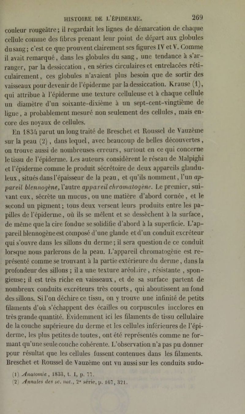 couleur rougeätre; il regardait les lignes de d&amp;marcation de chaque cellule comme des fibres prenant leur point de d&amp;part aux globules dusang; c’est ce que prouvent clairement ses figures IV et V. Comme il avait remarqu6,, dans les globules du sang, une tendance a s’ar- ranger, par la dessiccation , en series circulaires et entrelactes reti- culairement , ces globules n’avaient plus besoin que de sortir des vaisseaux pour devenir de l’&amp;piderme par la dessiccation. Krause (1), qui attribue A l’&amp;piderme une texture celluleuse et A chaque cellule un diamötre d’un soixante-dixieme A un sept-cent-vingtieme de ligne, a probablement mesur&amp; non seulement des cellules, mais en- core des noyaux de cellules. En 1834 parut un long traitö de Breschet et Roussel de Vauzeme sur la peau (2), dans lequel, avec beaucoup de belles d&amp;couvertes , on trouve aussi de nombreuses erreurs, surtout en ce qui concerne le tissu de l’&amp;piderme. Les auteurs considerent le reseau de Malpighi et l’&amp;piderme come le produit s6eretoire de deux appareils glandu- leux , situds dans l’Epaisseur de la peau, et qu’ils nomment, l’un ap- pareil blennogene, autre appareilchromatogene. Le premier, sui- vant eux, s6crete un mucus, ou une matiöre d’abord cornde, et le second un pigment; tous deux versent leurs produits entre les pa- pilles de l’&amp;piderme, oü ils se melent et se dessöchent A la surface, de m&amp;me que la cire fondue se solidifie d’abord &amp; la superficie. L’ap- pareil blennogeneest compos£ d’une glande et d’un conduit exer&amp;teur qui s’ouvre dans les sillons du derme; il sera question de ce conduit lorsque nous parlerons de Ja peau. L’appareil chromatogene est re- profondeur des sillons ; ila une texture ar@ol.ire, r&amp;sistante , spon- gieuse; il est tr&amp;s riche en vaisseaux, et de sa surface partent de nombreux conduits exer&amp;teurs tr&amp;s courts, qui aboutissent au fond des sillons. Sil’on dechire ce tissu, on y trouve une infinite de petits filaments d’oü s’öchappent des €cailles ou corpuscules incelores en trös grande quantit‘. Evidemment ici les filaments de tissu cellulaire de la couche superieure du derme et les cellules inferieures de l’£pi- derine, les plus petites de toutes, ont &amp;t&amp; repr&amp;sentes comme ne for- mant qu’une seule couche coherente. L’observation n’a pas pu donner pour r£sultat que les cellules fussent contenues dans les filaments. Breschet et Roussel de Vauzeme ont vu aussi sur les conduits sudo- (1) Anatomie, 1833, t. I, p. 77. (2) Annales des sc. nat., 2° serie, p. 167, 321.