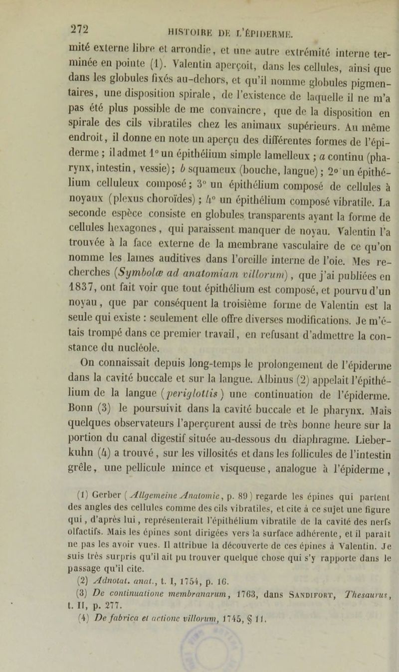 mit externe libre et arrondie, et une autre extr&amp;mite interne ter- minde en pointe (1). Valentin apercoit, dans les cellules, ainsi que dans les globules fix6s au-dehors, et qu’il nomme globules pigmen- taires, une disposition spirale, de l’existence de laquelle il ne m’a pas &amp;t&amp; plus possible de me convaincre, que de la disposition en spirale des cils vibratiles chez les animaux superieurs. Au m&amp;me endroit, il donne en note un apergu des difförentes formes de l’epi- derme ; iladmet 1° un £pitheiium simple lamelleux ; a continu (pha- | rynx, intestin, vessie); 5 squameux (bouche, langue) ; 20’un &amp;pith6- lium celluleux compos6; 3° un &amp;pithölium compos@ de cellules A noyaux (plexus choroides) ; 4° un &amp;pithelium compos6 vibratile. La seconde esp&amp;ce consiste en globules transparents ayant la forme de cellules hexagones,, qui paraissent manquer de noyau. Valentin l’a trouvde A la face externe de la membrane vasculaire de ce qu’on nomme les lames auditives dans l’oreille interne de l’oie, Mes re- cherches (Symbol® ad anatomiam villorun) , que Jai publices en 1837, ont fait voir que tout &amp;pithelium est compos£, et pourvu d’un noyau, que par consequent la troisieme forıne de Valentin est la seule qui existe : seulement elle offre diverses modifications. Je m’6- tais tromp&amp; dans ce premier travail, en refusant d’admettre la con- stance du nucl£ole. On connaissait depuis long-temps le prolongement de l’öpiderne dans la cavit@ buccale et sur la langue. Albinus (2) appelait l’&amp;pithe- lium de la langue (periglottis) une continuation de l’epiderme. Bonn (3) le poursuivit dans la cavit&amp; buccale et le pharynx. Mais quelques observateurs l’apercurent aussi de tr&amp;s bonne heure sur la portion du canal digestif situde au-dessous du diaphragme. Lieber- kuhn (4) a trouv&amp;, sur les villosites et dans les follicules de l’intestin grele, une pellicule mince et visqueuse, analogue A l’&amp;piderme , u (1) Gerber ( Allgemeine Anatomie, p. 89) regarde les &amp;pines qui partent des angles des cellules comme des cils vibratiles, et cite ä ce sujet une figure qui, d’apres lui, representerait l’&amp;pilhelium vibratile de la cavite des nerfs olfactifs. Mais les &amp;pines sont dirigees vers la surface adherente, et il parait ne pas les avoir vues. Il attribue la d6couverte de ces &amp;pines ä Valentin. Je suis [res surpris qu/il ait pu trouver quelque chose qui s’y rapporte dans le passage qu’il cite. (2) Adnotat. anat., t. I, 1754, p. 16. (3) De continuatione membranarum, 1763, dans Sanpırort, Thesaurus, t. Il, DRM. (4) De fabrica et actione villorum, 1745, 8 11.