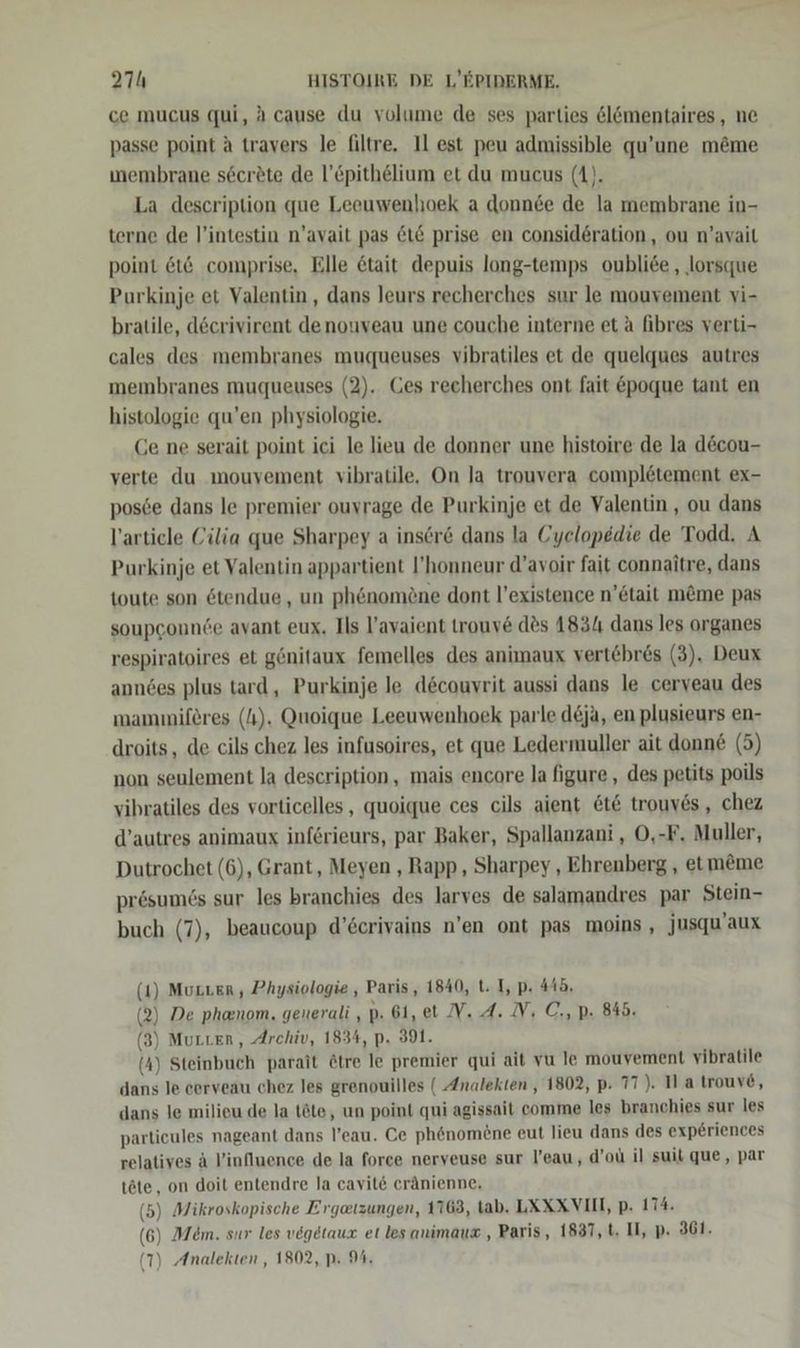 ce mucus qui, A cause du volume de ses parties ölömentaires, ne passe point a travers le filtre. Il est peu admissible qu’une m&amp;me wmembrane s6cerete de l’Epithelium et du mucus (A). La description que Leeuwenhoek a donnee de la membrane in- terne de l’intestin n’avait pas LE prise en consideration, ou n’avait point &amp;t6 comprise, Elle &amp;tait depuis long-temps oubliee , ‚lorsque Purkinje et Valentin, dans leurs recherches sur le mouvement vi- bratile, döcrivirent denouveau une couche interne et a fibres verti- cales des membranes muqueuses vibratiles et de quelques autres membranes muqueuses (2). Ges recherches ont fait &amp;poque tant en histologie qu’en physiologie. Ce ne serait point ici le lieu de donner une histoire de la d&amp;cou- verte du mouvement vibratile. On la trouvera completement ex- pos6e dans le premier ouvrage de Purkinje et de Valentin, ou dans l’artiele Cilia que Sharpey a inser&amp; dans la Cyelopedie de Todd. A Purkinje et Valentin appartient l’honneur d’avoir fait connaitre, dans toute son &amp;tendue , un phenomöne dont l’existence n’etait m&amp;me pas soupconnde avant eux. Ils l’avaient trouve des 4831 dans les organes respiratoires et gönitaux femelles des animaux vert@bres (3). Deux anndes plus tard, Purkinje le d&amp;couvrit aussi dans le cerveau des mammiferes (4). Quoique Leeuwenhoek parle d&amp;jä, en plusieurs en- droits, de cils chez les infusoires, et que Ledermuller ait donne (5) non seulement la description, mais encore la figure , des petits poils vibratiles des vorticelles , quoique ces cils aient &amp;t&amp; trouves, chez d’autres animaux inferieurs, par Baker, Spallanzani , O,-F. Muller, Dutrochet (6), Grant, Meyen , Rapp, Sharpey , Ehrenberg , etm&amp;me presumö6s sur les branchies des larves de salamandres par Stein- buch (7), beaucoup d’&amp;crivains n’en ont pas moins , jusqu’aux (1) Muzver, Physiologie , Paris, 1840, t. I, p. 44b. (2) De phanom. generali ,p. 61, et IV. A. IV, C., p. 845. (3) Mutter, Archiv, 1834, p. 391. (4) Steinbuch parait &amp;tre le premier qui ait vu le mouvement vibratile dans le cerveau chez les grenouilles ( Analekten , 1802, p. 77). Ma trouv6, dans le milieu de la tte, un point qui agissait comme les branchies sur les particules nageant dans l’eau. Ce ph&amp;nomene eut lieu dans des exp6riences relatives A l’influence de la force nerveuse sur l’eau, d’oü il suit que, par töte, on doit entendre la cavit&amp; cränienne. (5) Mikroskopische Ergetzungen, 1163, tab. LXXXVIII, p. 174. (6) Mem. sur les vegetaux et les animauz , Paris, 1837, t. II, p- 361.