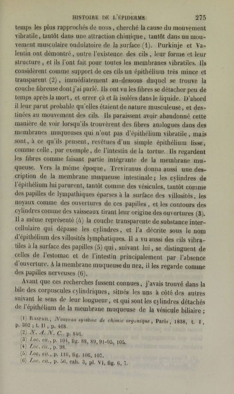 temps les plus rapproch&amp;s de nous , cherch6 la cause du mouvement vibratile, tantöt dans une attraction chimique, tantöt dans un mou- vement musculaire ondulatoire de la surface (1). Purkinje et Va- lentin ont dömontr6 , outre l’existence des cils , leur forme et leur structure , et ils l’ont fait pour toutes les membranes vibratiles. Ils considerent comme support de ces cils un &amp;pithelium tres mince et wansparent (2), immediatement au-dessous duquel se trouve la couche fibreuse dont j'ai parle. Ils ont vu les fibres se dötacher peu de temps apres la ort, et errer gä et la isolöes dans le liquide. D’abord il leur parut probable qu’elles ötaient de nature musculeuse, et des- tinces au mouvement des cils. Ils paraissent avoir abandonn&amp; cette maniere de voir lorsqu’ils trouvörent des fibres analogues dans des membranes muqueuses qui n’ont pas d’öpithelium vibratile , mais sont, a ce qu'ils pensent, revetues d’un simple &amp;pithölium lisse, comme celle, par exemple, de l’intestin de la tortue. Ils regardent les fibres comme faisant partie intögrante de la membrane mu- queuse. Vers la m&amp;me &amp;poque, Treviranus donna aussi une des- eription de la membrane ınuqueuse intestinale ; les eylindres de l’epithelium lui parurent, tantöt comme des vösicules, tantöt comme des papilles de Iympathiques &amp;parses a la surface des villositös ‚ les noyaux comme des ouvertures de ces papilles,, et les contours des cylindres comme des vaisseaux tirant leur origine des ouvertures (3). Il a meme represente () la couche transparente de substance inter- cellulaire qui depasse les eylindres, et l’a decrite sous le nom d’epithelium des villosit6s lymphatiques. Il a vu aussi des eils vibra- tiles a la surface des papilles (5) qui, suivant lui , se distinguent de celles de l’estomac et de l’intestin principalement par l’absence d’ouverture. A lamembrane muqueuse du nez, il les regarde comme des papilles nerveuses (6). Avant que ces recherches fussent connues, J'avais trouv6 dans la bile des corpuseules cylindriques, situ6s les uns A cötö des autres suivant le sens de leur longueur, et qui sont les eylindres dötach6s de l’£pithelium de la membrane muqueuse de la vesicule biliaire ; (1) RaspaıL, Mouveau systeme de chimie orgunique , Paris, 1838, t. IT, pP: 302 ;t. II, p. 468. 2), N. 4; N. C.,.p: 846. ( (3) Zoe. cit., p. 104, fig. 88, 89, 91-95, 105, (4) Zoe. eit., p. 98. (5) Zoe, eit., p. 116, fig. 106, 107. (6) Zoe. eit., p. 56, cah. 3, pl. VI, fig. 6, 7.