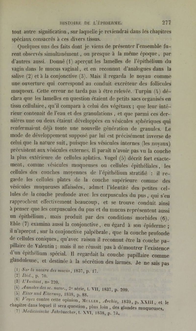 tout autre signilication , sur laquelle je reviendrai dans les chapitres speciaux consacr6s A ces divers tissus. Quelques uns des faits dont je viens de presenter l’ensemble fu- rent observ6s simultanöınent , ou presque aA Ja m@me &amp;poque, par d’autres aussi. Donn&amp; (1) apercut les lamelles de l’epithelium du vagin dans le mucus vaginal, et en reconnut d’analogues dans la salive (2) et ä la conjonctive (3). Mais il regarda le noyau comme une ouverture qui correspond au conduit exereteur des follicules muqueux. Cette erreur ne tarda pas a @tre relev6e. Turpin (4) de- clara que les lamelles en question 6taient de petits sacs organises en tissu cellulaire, qu’il compara a celui des vegetaux ; que leur int6- rieur contenait de Feau et des granulations , et que parmi ces der- nieres une ou deux &amp;taient d&amp;veloppees en v6sicules spheriques qui renfermaient de&amp;ja toute une nouvelle genöration de granules. Le mode de developpement suppos&amp; par lui est pr&amp;cisöment inverse de celui que la nature suit, puisque les vesicules internes (les noyaux) preexistent aux vösicules externes. Il parait n’avoir pas vu la couche la plus exterieure de cellules aplaties. Vogel (5) decrit fort exacte- ment, comme v6sicules muqueuses ou cellules €pith6liales , les cellules des couches moyennes de l’&amp;pithölium stratifis : il re- garde les cellules plates de la couche superieure comme des vesicules muqueuses aflaissees, admet l’identit&amp; des petites cel- lules de la couche profonde avec les corpuscules du pus, qui s’en rapprochent effectivement beaucoup, et se trouve conduit ainsi a penser que les corpuscules du pus et du mucus repr6sentent aussi un £pithelium, mais produit par des conditions morbides (6). Eble (7) examina aussi la conjonctive, eu ögard A son €piderme ; il m’apercut,, sur la conjonctive palp&amp;brale , que la couche profonde de cellules coniques, qu’avec raison il reconnut @tre la couche pa- pillaire de Valentin ; mais il ne r&amp;ussit pas A d@montrer V’existence d’un £pithelium speeial. Tl regardait la couche papillaire comme glanduleuse, et destinde A la söcretion des larmes. Je ne sais pas Sur la nature des mucus, 1837, p. 17. Ibid., p. 70. (1 (2 (3) Z’ Institut, no 220. ( ( 4) Annales des sc. natur,, 2 serie, t. VII, 1837, p. 209. 5) Ziter und Eiterung, 1838, p. 88. (6) Foyez contre celte opinion, MuLLER, Archiv, 1839, p- XXIIL, et le chapitre dans lequel il sera question ‚ plus loin , des glandes muqueuses,