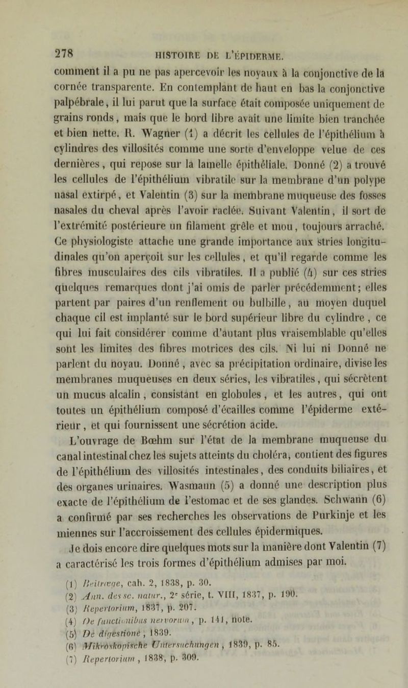 comment il a pu ne pas apercevoir les noyaux A la conjonctive de la cornee transparente. En contemplant de haut en bas la conjonctive palp£brale, il lui parut que la surface ötait composde uniquement de grains ronds, mais que le bord libre avait une limite bien tranchde et bien nette. R. Wagner (1) a döcrit les cellules de l’öpithelium A eylindres des villosit@s comme une sorte d’enveloppe velue de ces dernieres , qui repose sur la lamelle öpithöliäle, Donne (2) a trouv6 les cellules de l’£pithelium vibratile sur Ja membrane d’un polvpe nasal extirp6, et Valentin (3) sur la membrane muqueuse des fosses nasales du cheval apr&amp;s l’avoir raclee, Suivant Valentin, il sort de l’extr&amp;mite posterieure un filament gröle et mou, toujours arrach6, Ge physiologiste attache une grande importance aux stries longitu- dinales qu’on apergoit sur les cellules , et qu’il regarde comme les fibres museulaires des eils vibratiles. Il a publie (h) sur ces stries quelques remarques dont j'ai omis de parler pröcödemment; elles partent par paires d’un renflement ou bulbille, au moyen duquel chaque cil est implante sur le bord superieur libre du eylindre , ce qui lui fait considörer comme d’autant plus vraisemblable qu’elles soht les limites des fibres motrices des cjls. Ni lui ni Donn&amp; ne parlent du noyau. Donnd, avec sa pr6eipitation ordinaire, divise les membranes muqueuses en deux series, les vibratiles , qui secretent un mueus alcalin , consistänt en globules , et les autres, qui ont toutes un 6pithelium compos6 d’Ceailles comme l’epiderme ext6- rieur,, et qui fournissent une seor6tion acide, L’ouvrage de Behm sur l’ötat de la membrane muqueuse du canal intestinal chez les sujets atteints du cholöra, eontient des figures de l’öpithelium des villosit6s intestinales , des conduits biliaires, et des organes urinaires. Wasmaun (5) a donn&amp; une description plus exacte de l’epithölium de l’estomac et de ses glandes. Schwann (6) a confirm6 par ses recherches les observations de Purkinje et les miennes sur l’aceroissement des cellules &amp;pidermiques. Je dois encore dire quelques mots sur la manidre dont Valentin (7) a caracteris6 les trois formes d’£pithelium admises par moi. {) Beitrege, cah. 2, 1838, p. 30. 9) Ann. des se. natur., 2° s6rie, t. VEIT, 1837, p. 190. 3) Aepertorium, 1831, p. 207. 4) Ne functisnibus nervorwn, pP. 141, note, 5) De digestione , 1339. 6) Mikröskopische Untersuchungen , 1839, p. 85. ) Jtepertorium , 1838, p. 309.