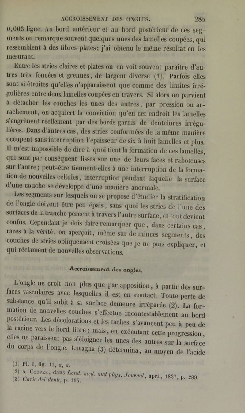 0,003 ligue. Au bord anterieur et au bord posterieur de ces seg- ments on remarque souvent quelques unes des lamelles coupees, qui ressemblent a des fibres plates; j’ai obtenu le m&amp;ıne r@sultat en les mesurant. kintre les stries claires et plates on en voit souvent paraitre d’au- tes tr&amp;s fonctes et grenues, de largeur diverse (1). Parfois elles sont si ©troites qu’elles n’apparaissent que comme des limites irre- gulieres entre deux lamelles coupdes en travers. Si alors on parvient a detacher les couches les unes des autres, par pression ou ar- rachement, on acquiert la convietion qu’en cet endroit les lamelles s’engrenent reellement par des bords garnis de dentelures irregu- lieres. Dans d’autres cas, des stries conform6es de la mäme maniere vccupent sans interruption l’&amp;paisseur de six A huit lamnelles et plus. Il m’est impossible de dire A quoi tient la formation de ces lamelles, qui sont par consöquent lisses sur une de leurs faces et raboteuses sur l’autre; peut-etre tiennent-elles a une interruption de la forma- tion de nouvelles cellules, interruption pendant laquelle la surface d’une couche se dveloppe d’une maniere anormale. Les segments sur lesquels on se propose d’&amp;tudier la stratification de l’ongle doivent &amp;tre peu €pais, sans quoi les stries de l’une des surfaces de latranche percent A travers l’autre surface, et tout devient confus. Gependant je dois faire remarquer que, dans certains cas, rares A la verite, on apercoit, m&amp;me sur de minces segments , des couches de stries obliquement croisöes que je ne puis expliquer, et qui reclament de nouvelles observations, Accroissement des ongles. L’ongle ne croit non plus que par apposition, a partir des sur- faces vasculaires avec lesquelles il est en contact. Toute perte de substance qu’il subit a sa surface demeure irr&amp;parde (2). La for- mation de nouvelles couches s’effectue incontestablement au bord post£rieur. Les dcolorations et les taches S’avancent peu A peu de la racine vers le bord libre; mais, en exöcutant cette Progression , elles ne paraissent pas s’eloigner les unes des autres sur la surface du corps de l’ongle. Lavagna (3) determina, au moyen de l’acide (1) PL TI, fig. 11, a, a. (2) A. Cooper, dans Zond. med, and phys. Journal, april, 1827, p. 289. (3) Carie dei denti, p. 165.